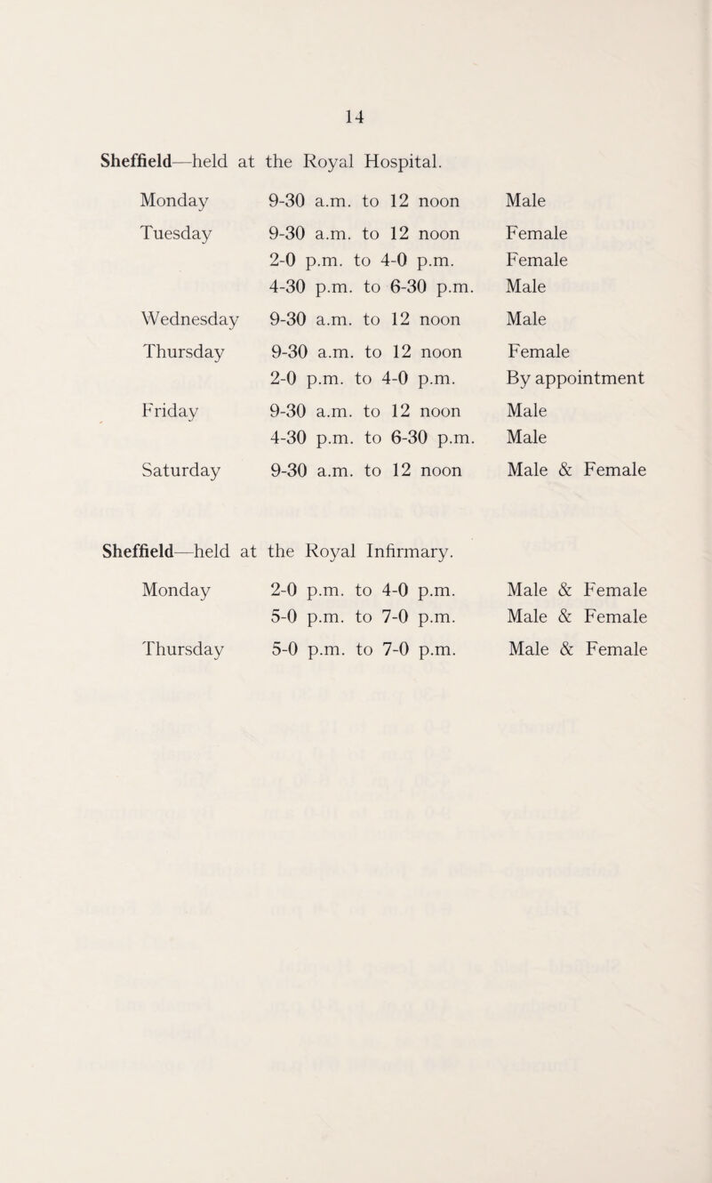 Sheffield—held at the Royal Hospital. Monday 9-30 a.m. to 12 noon Tuesday 9-30 a.m. to 12 noon 2-0 p.m. to 4-0 p.m. 4-30 p.m. to 6-30 p.m Wednesday 9-30 a.m. to 12 noon Thursday 9-30 a.m. to 12 noon 2-0 p.m. to ' 4-0 p.m. Friday 9-30 a.m. to 12 noon 4-30 p.m. to 6-30 p.m Saturday 9-30 a.m. to 12 noon Sheffield—held at the Royal Infirmary. Monday 2-0 p.m. to 4-0 p.m. 5-0 p.m. to 7-0 p.m. Thursday 5-0 p.m. to 7-0 p.m. Male Female Female Male Male Female By appointment Male Male Male & Female Male & Female Male & Female Male & Female