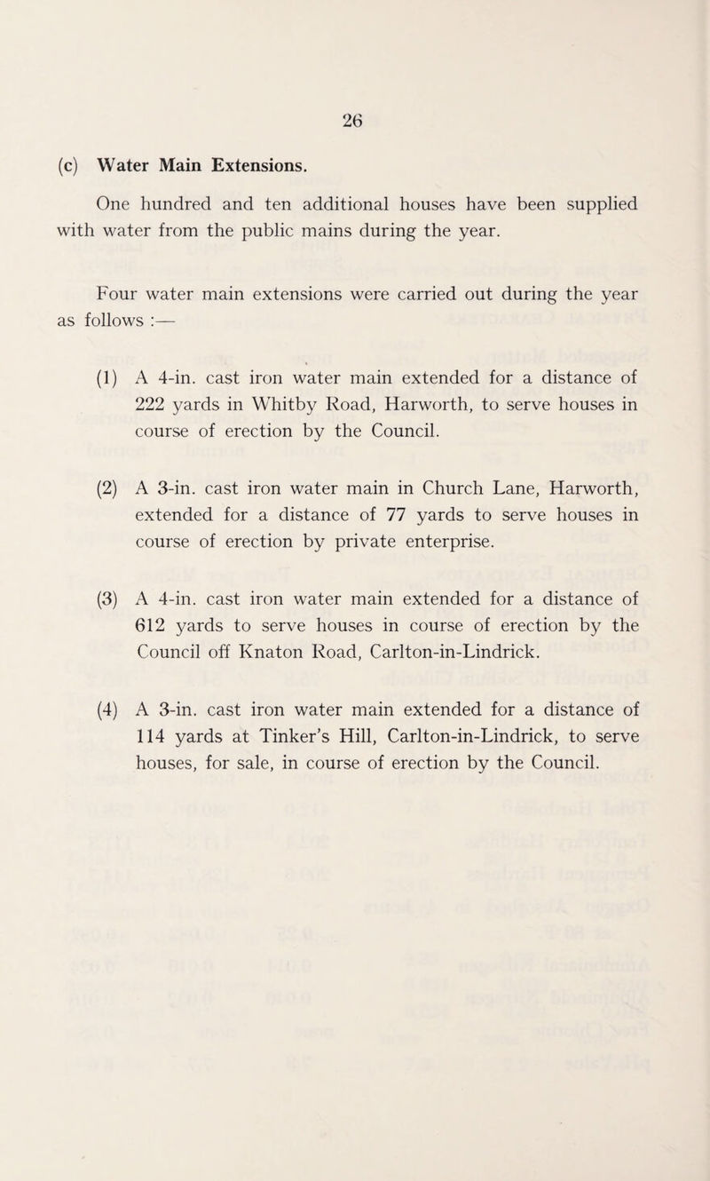 (c) Water Main Extensions. One hundred and ten additional houses have been supplied with water from the public mains during the year. Four water main extensions were carried out during the year as follows :— (1) A 4-in. cast iron water main extended for a distance of 222 yards in Whitby Road, Harworth, to serve houses in course of erection by the Council. (2) A 3-in. cast iron water main in Church Lane, Harworth, extended for a distance of 77 yards to serve houses in course of erection by private enterprise. (3) A 4-in. cast iron water main extended for a distance of 612 yards to serve houses in course of erection by the Council off Knaton Road, Carlton-in-Lindrick. (4) A 3-in. cast iron water main extended for a distance of 114 yards at Tinker’s Hill, Carlton-in-Lindrick, to serve houses, for sale, in course of erection by the Council.