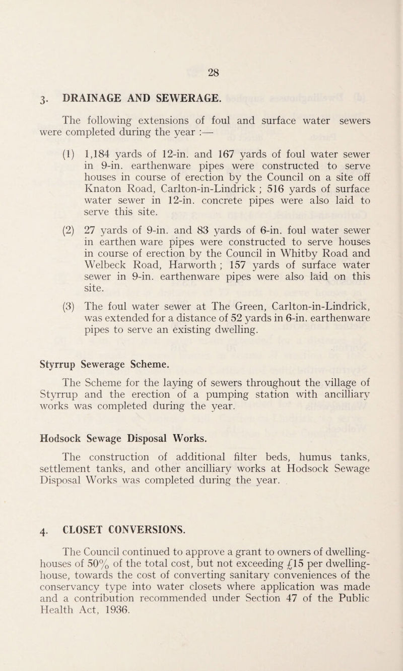 3. DRAINAGE AND SEWERAGE. The following extensions of foul and surface water sewers were completed during the year :— (1) 1,184 yards of 12-in. and 167 yards of foul water sewer in 9-in. earthenware pipes were constructed to serve houses in course of erection by the Council on a site off Knaton Road, Carlton-in-Lindrick ; 516 yards of surface water sewer in 12-in. concrete pipes were also laid to serve this site. (2) 27 yards of 9-in. and 83 yards of 6-in. foul water sewer in earthen ware pipes were constructed to serve houses in course of erection by the Council in Whitby Road and Welbeck Road, Harworth ; 157 yards of surface water sewer in 9-in. earthenware pipes were also laid on this site. (3) The foul water sewer at The Green, Carlton-in-Lindrick, was extended for a distance of 52 yards in 6-in. earthenware pipes to serve an existing dwelling. Styrrup Sewerage Scheme. The Scheme for the laying of sewers throughout the village of Styrrup and the erection of a pumping station with ancilliary works was completed during the year. Hodsock Sewage Disposal Works. The construction of additional filter beds, humus tanks, settlement tanks, and other ancilliary works at Hodsock Sewage Disposal Works was completed during the year. 4. CLOSET CONVERSIONS. The Council continued to approve a grant to owners of dwelling- houses of 50% of the total cost, but not exceeding £15 per dwelling- house, towards the cost of converting sanitary conveniences of the conservancy type into water closets where application was made and a contribution recommended under Section 47 of the Public Health Act, 1936.