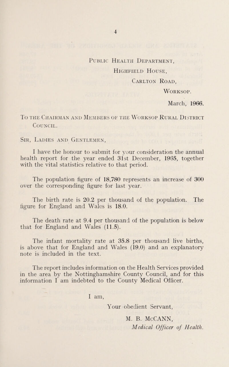 Public Health Department, Highfield House, Carlton Road, Worksop. March, 1966. To the Chairman and Members of the Worksop Rural District Council. Sir, Ladies and Gentlemen, I have the honour to submit for your consideration the annual health report for the year ended 31st December, 1965, together with the vital statistics relative to that period. The population figure of 18,780 represents an increase of 300 over the corresponding figure for last year. The birth rate is 20.2 per thousand of the population. The figure for England and Wales is 18.0. The death rate at 9.4 per thousand of the population is below that for England and Wales (11.5). The infant mortality rate at 35.8 per thousand live births, is above that for England and Wales (19.0) and an explanatory note is included in the text. The report includes information on the Health Services provided in the area by the Nottinghamshire County Council, and for this information I am indebted to the County Medical Officer. I am, Your obedient Servant, M. B. McCANN, Medical Officer of Health.