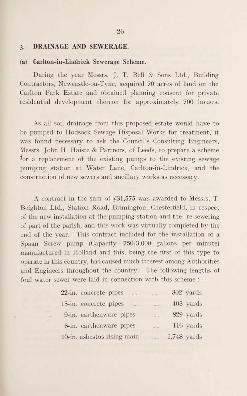 3. DRAINAGE AND SEWERAGE. (a) Carlton-in-Lindrick Sewerage Scheme. During the year Messrs. J. T. Bell & Sons Ltd., Building Contractors, Newcastle-on-Tyne, acquired 70 acres of land on the Carlton Park Estate and obtained planning consent for private residential development thereon for approximately 700 houses. As all soil drainage from this proposed estate would have to be pumped to Hodsock Sewage Disposal Works for treatment, it was found necessary to ask the Council’s Consulting Engineers, Messrs. John H. Haiste & Partners, of Leeds, to prepare a scheme ^or a replacement of the existing pumps to the existing sewage pumping station at Water Lane, Carlton-in-Lindrick, and the construction of new sewers and ancillary works as necessary. A contract in the sum of £31,575 was awarded to Messrs. T Beighton Ltd., Station Road, Brimington, Chesterfield, in respect of the new installation at the pumping station and the re-sewering of part of the parish, and this work was virtually completed by the end of the year. This contract included for the installation of a Spaan Screw pump (Capacity—750/3,000 gallons per minute) manufactured in Holland and this, being the first of this type to operate in this country, has caused much interest among Authorities and Engineers throughout the country. The following lengths of foul water sewer were laid in connection with this scheme :— 22-in. concrete pipes . 302 yards 15-in. concrete pipes . 403 yards 9-in. earthenware pipes . 829 yards 6-in. earthenware pipes . 116 yards 10-in. asbestos rising main . 1,748 yards