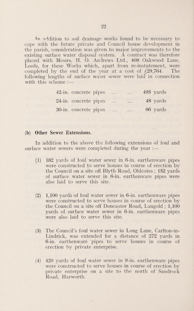 Tn addition to soil drainage works found to be necessary to cope with the future private and Council house development in the parish, consideration was given to major improvements to the existing surface water disposal system. A contract was therefore placed with Messrs. H. O. Andrews Ltd., 408 Oakwood Lane, Leeds, for these Works which, apart from re-instatement, were completed by the end of the year at a cost of £29,764. The following lengths of surface water sewer were laid in connection with this scheme :— 42-in. concrete pipes . 495 yards 24-in. concrete pipes . 48 yards 30-in. concrete pipes . 66 yards (b) Other Sewer Extensions. In addition to the above the following extensions of foul and surface water sewers were completed during the year :— (1) 182 yards of foul water sewer in 6-in. earthenware pipes were constructed to serve houses in course of erection by the Council on a site off Blyth Road, Oldcotes ; 152 yards of surface water sewer in 6-in. earthenware pipes were also laid to serve this site. (2) 1,100 yards of foul water sewer in 6-in. earthenware pipes were constructed to serve houses in course of erection by the Council on a site off Doncaster Road, Langold ; 1,100 yards of surface water sewer in 6-in. earthenware pipes were also laid to serve this site. (3) The Council’s foul water sewer in Long Lane, Carlton-in- Lindrick, was extended for a distance of 272 yards in 6-in. earthenware pipes to serve houses in course of erection by private enterprise. (4) 420 yards of foul water sewer in 9-in. earthenware pipes were constructed to serve houses in course of erection by private enterprise on a site to the north of Sandrock Road, Harworth.