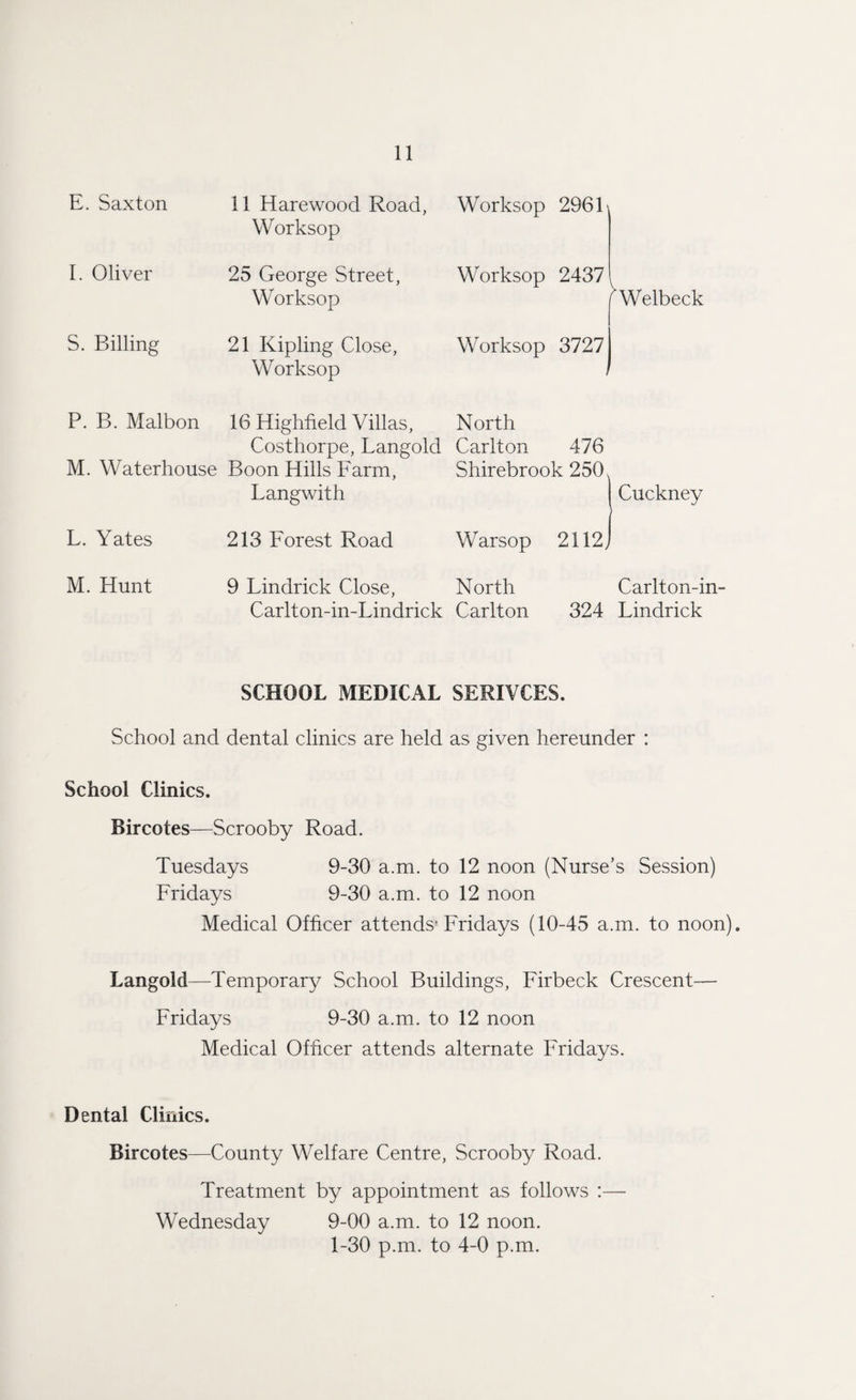 E. Saxton 11 Harewood Road, Worksop Worksop 296 L I. Oliver 25 George Street, Worksop Worksop 2437 rWelbeck S. Billing 21 Kipling Close, Worksop Worksop 3727 , P. B. Malbon M. Waterhouse 16 Highfield Villas, Costhorpe, Langoid Boon Hills Farm, Langwith North Carlton 476 Shirebrook 250 Cuckney L. Yates 213 Forest Road Warsop 2112, M. Hunt 9 Lindrick Close, Carlton-in-Lindrick North Carlton 324 Carlton-in- Lindrick SCHOOL MEDICAL SERIVCES. School and dental clinics are held as given hereunder : School Clinics. Bircotes—Scrooby Road. Tuesdays 9-30 a.m. to 12 noon (Nurse’s Session) Fridays 9-30 a.m. to 12 noon Medical Officer attends'Fridays (10-45 a.m. to noon). Langoid—Temporary School Buildings, Firbeck Crescent— Fridays 9-30 a.m. to 12 noon Medical Officer attends alternate Fridays. Dental Clinics. Bircotes—County Welfare Centre, Scrooby Road. Treatment by appointment as follows :— Wednesday 9-00 a.m. to 12 noon. 1-30 p.m. to 4-0 p.m.