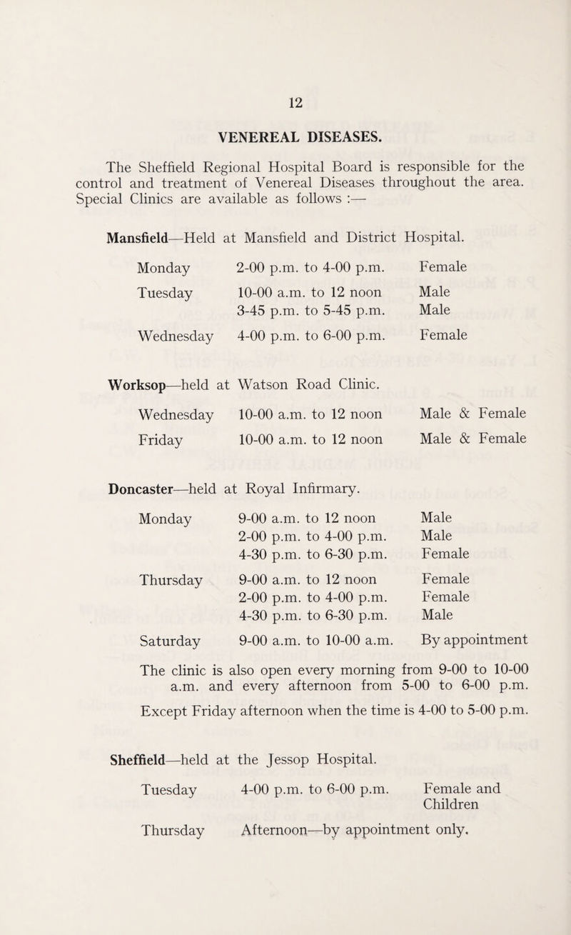 VENEREAL DISEASES. The Sheffield Regional Hospital Board is responsible for the control and treatment of Venereal Diseases throughout the area. Special Clinics are available as follows :— Mansfield—Held at Mansfield and District Hospital. Monday Tuesday Wednesday 2- 00 p.m. to 4-00 p.m. 10-00 a.m. to 12 noon 3- 45 p.m. to 5-45 p.m. 4- 00 p.m. to 6-00 p.m. Female Male Male Female Worksop—held at Wednesday Friday Watson Road Clinic. 10-00 a.m. to 12 noon 10-00 a.m. to 12 noon Male & Female Male & Female Doncaster—held at Royal Infirmary. Monday Thursday Saturday 9-00 a.m. to 12 noon 2-00 p.m. to 4-00 p.m. 4-30 p.m. to 6-30 p.m. 9-00 a.m. to 12 noon 2-00 p.m. to 4-00 p.m. 4-30 p.m. to 6-30 p.m. 9-00 a.m. to 10-00 a.m. Male Male Female Female Female Male By appointment The clinic is also open every morning from 9-00 to 10-00 a.m. and every afternoon from 5-00 to 6-00 p.m. Except Friday afternoon when the time is 4-00 to 5-00 p.m. Sheffield—held at the Jessop Hospital. Tuesday 4-00 p.m. to 6-00 p.m. Female and Children Afternoon—by appointment only. Thursday