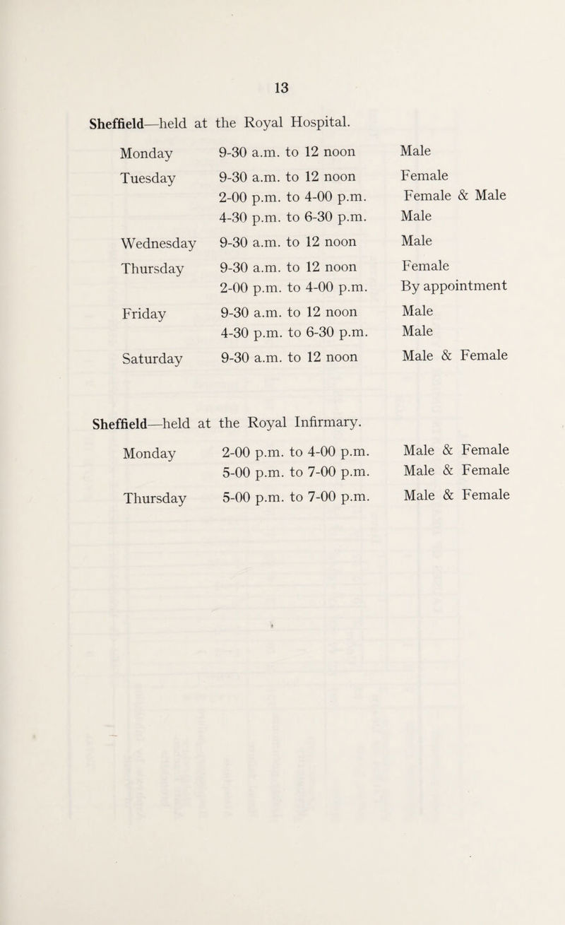 Sheffield—held at the Royal Hospital. Monday 9-30 a.m. to 12 noon Male Tuesday 9-30 a.m. to 12 noon Female 2-00 p.m. to 4-00 p.m. Female & Male 4-30 p.m. to 6-30 p.m. Male Wednesday 9-30 a.m. to 12 noon Male Thursday 9-30 a.m. to 12 noon Female 2-00 p.m. to 4-00 p.m. By appointment Friday 9-30 a.m. to 12 noon Male 4-30 p.m. to 6-30 p.m. Male Saturday 9-30 a.m. to 12 noon Male & Female Sheffield—held at the Royal Infirmary. Monday 2-00 p.m. to 4-00 p.m. Male & Female 5-00 p.m. to 7-00 p.m. Male & Female