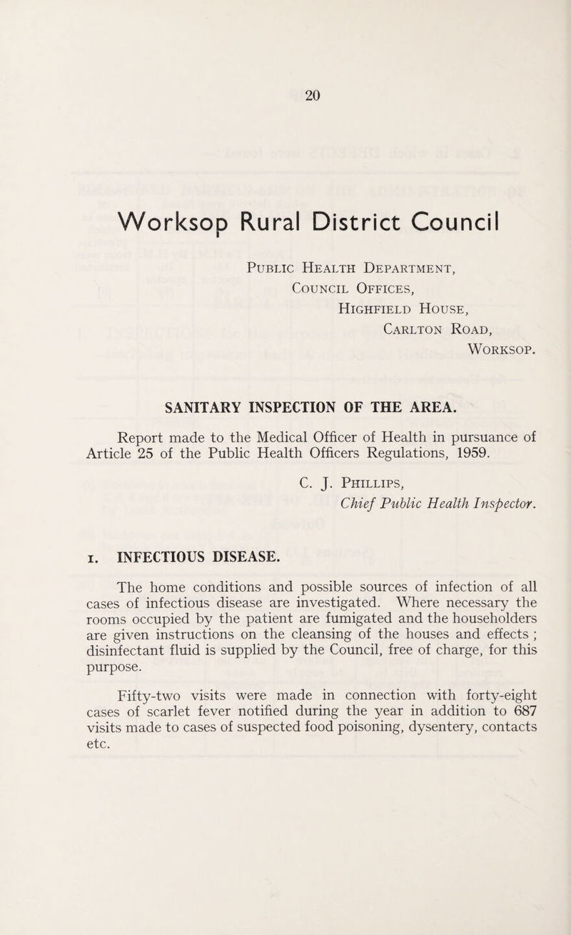 Worksop Rural District Council Public Health Department, Council Offices, Highfield House, Carlton Road, Worksop. SANITARY INSPECTION OF THE AREA. Report made to the Medical Officer of Health in pursuance of Article 25 of the Public Health Officers Regulations, 1959. C. J. Phillips, Chief Public Health Inspector. i. INFECTIOUS DISEASE. The home conditions and possible sources of infection of all cases of infectious disease are investigated. Where necessary the rooms occupied by the patient are fumigated and the householders are given instructions on the cleansing of the houses and effects ; disinfectant fluid is supplied by the Council, free of charge, for this purpose. Fifty-two visits were made in connection with forty-eight cases of scarlet fever notified during the year in addition to 687 visits made to cases of suspected food poisoning, dysentery, contacts etc.