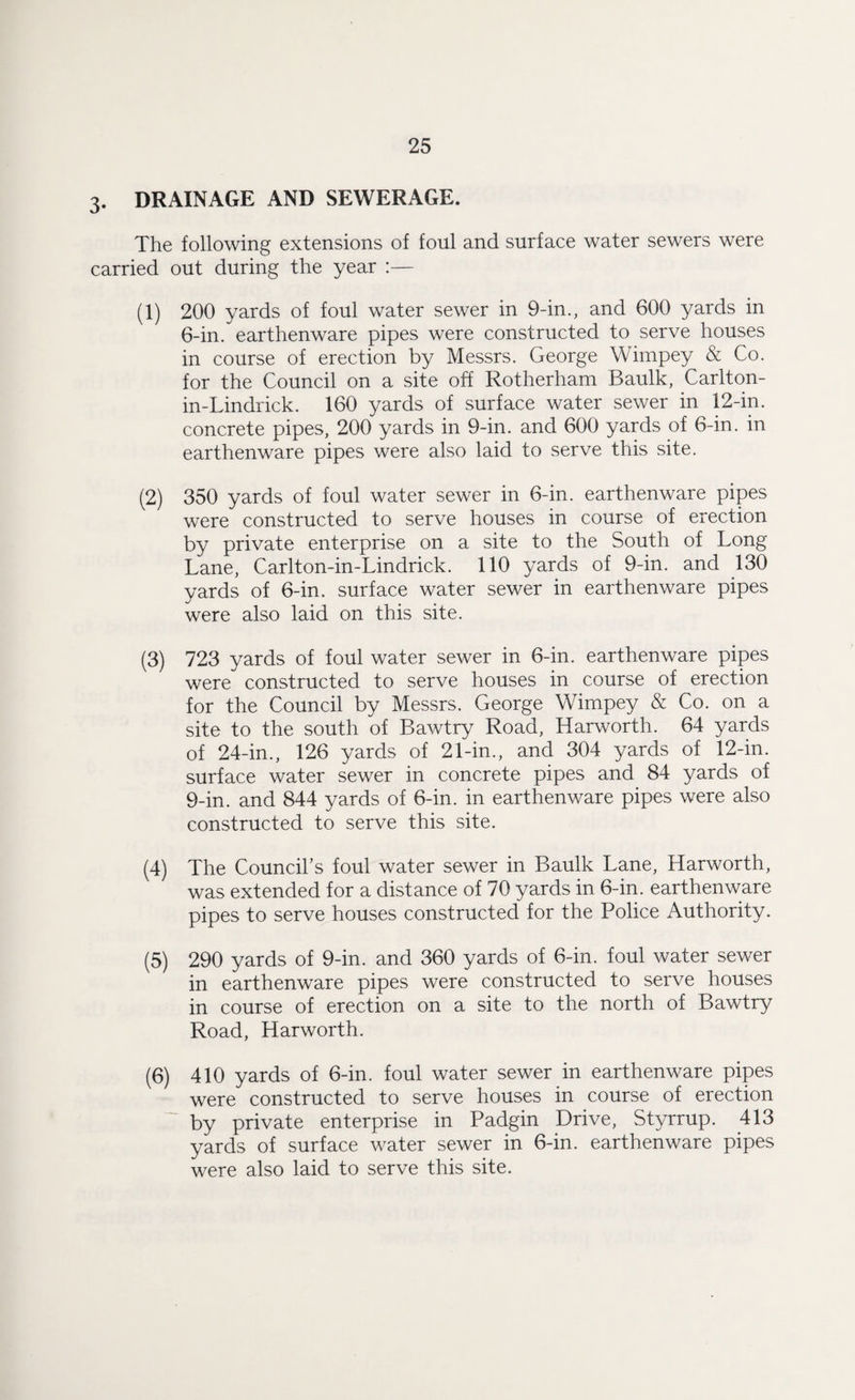 3. DRAINAGE AND SEWERAGE. The following extensions of foul and surface water sewers were carried out during the year :— (1) 200 yards of foul water sewer in 9-in., and 600 yards in 6-in. earthenware pipes were constructed to serve houses in course of erection by Messrs. George Wimpey & Co. for the Council on a site off Rotherham Baulk, Carlton- in-Lindrick. 160 yards of surface water sewer in 12-in. concrete pipes, 200 yards in 9-in. and 600 yards of 6-in. in earthenware pipes were also laid to serve this site. (2) 350 yards of foul water sewer in 6-in. earthenware pipes were constructed to serve houses in course of erection by private enterprise on a site to the South of Long Lane, Carlton-in-Lindrick. 110 yards of 9-in. and 130 yards of 6-in. surface water sewer in earthenware pipes were also laid on this site. (3) 723 yards of foul water sewer in 6-in. earthenware pipes were constructed to serve houses in course of erection for the Council by Messrs. George Wimpey & Co. on a site to the south of Bawtry Road, Harworth. 64 yards of 24-in., 126 yards of 21-in., and 304 yards of 12-in. surface water sewer in concrete pipes and 84 yards of 9-in. and 844 yards of 6-in. in earthenware pipes were also constructed to serve this site. (4) The Council’s foul water sewer in Baulk Lane, Harworth, was extended for a distance of 70 yards in 6-in. earthenware pipes to serve houses constructed for the Police Authority. (5) 290 yards of 9-in. and 360 yards of 6-in. foul water sewer in earthenware pipes were constructed to serve houses in course of erection on a site to the north of Bawtry Road, Harworth. (6) 410 yards of 6-in. foul water sewer in earthenware pipes were constructed to serve houses in course of erection by private enterprise in Padgin Drive, Styrrup. 413 yards of surface water sewer in 6-in. earthenware pipes were also laid to serve this site.