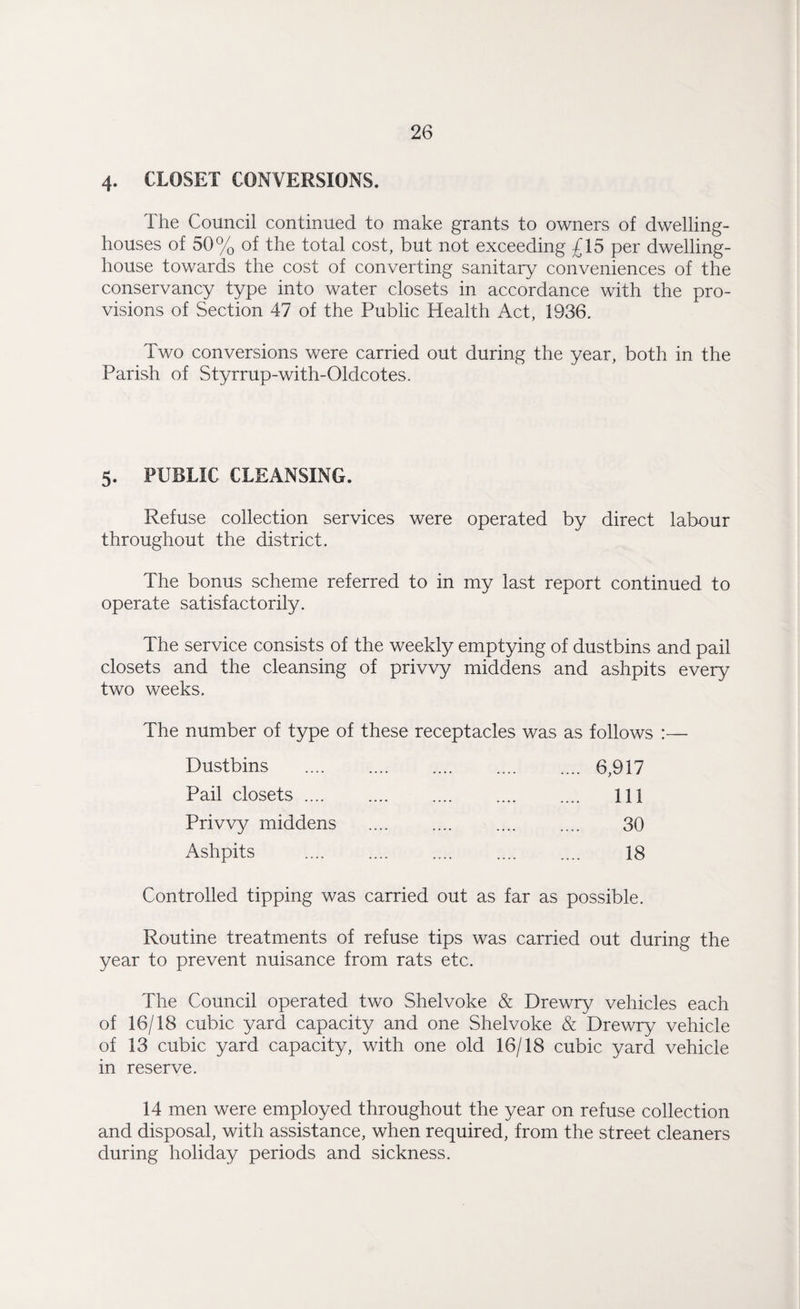 4. CLOSET CONVERSIONS. The Council continued to make grants to owners of dwelling- houses of 50% of the total cost, but not exceeding £15 per dwelling- house towards the cost of converting sanitary conveniences of the conservancy type into water closets in accordance with the pro¬ visions of Section 47 of the Public Health Act, 1936. Two conversions were carried out during the year, both in the Parish of Styrrup-with-Oldcotes. 5. PUBLIC CLEANSING. Refuse collection services were operated by direct labour throughout the district. The bonus scheme referred to in my last report continued to operate satisfactorily. The service consists of the weekly emptying of dustbins and pail closets and the cleansing of privvy middens and ashpits everv two weeks. The number of type of these receptacles was as follows :— Dustbins . .... 6,917 Pail closets .... . .... Ill Privvy middens .... .... .... .... 30 Ashpits .... .... .... .... .... 18 Controlled tipping was carried out as far as possible. Routine treatments of refuse tips was carried out during the year to prevent nuisance from rats etc. The Council operated two Shelvoke & Drewry vehicles each of 16/18 cubic yard capacity and one Shelvoke & Drewry vehicle of 13 cubic yard capacity, with one old 16/18 cubic yard vehicle in reserve. 14 men were employed throughout the year on refuse collection and disposal, with assistance, when required, from the street cleaners during holiday periods and sickness.