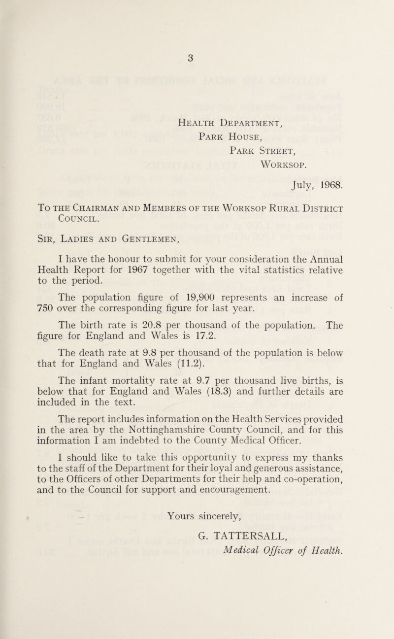 Health Department, Park House, Park Street, Worksop. July, 1968. To the Chairman and Members of the Worksop Rural District Council. Sir, Ladies and Gentlemen, I have the honour to submit for your consideration the Annual Health Report for 1967 together with the vital statistics relative to the period. The population figure of 19,900 represents an increase of 750 over the corresponding figure for last year. The birth rate is 20.8 per thousand of the population. The figure for England and Wales is 17.2. The death rate at 9.8 per thousand of the population is below that for England and Wales (11.2). The infant mortality rate at 9.7 per thousand live births, is below that for England and Wales (18.3) and further details are included in the text. The report includes information on the Health Services provided in the area by the Nottinghamshire County Council, and for this information I am indebted to the County Medical Officer. I should like to take this opportunity to express my thanks to the staff of the Department for their loyal and generous assistance, to the Officers of other Departments for their help and co-operation, and to the Council for support and encouragement. Yours sincerely, G. TATTERSALL, Medical Officer of Health.