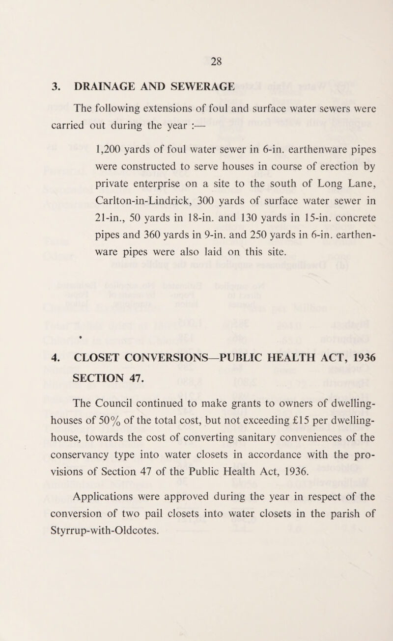 3. DRAINAGE AND SEWERAGE The following extensions of foul and surface water sewers were carried out during the year :— 1,200 yards of foul water sewer in 6-in. earthenware pipes were constructed to serve houses in course of erection by private enterprise on a site to the south of Long Lane, Carlton-in-Lindrick, 300 yards of surface water sewer in 21-in., 50 yards in 18-in. and 130 yards in 15-in. concrete pipes and 360 yards in 9-in. and 250 yards in 6-in. earthen¬ ware pipes were also laid on this site. 4. CLOSET CONVERSIONS—PUBLIC HEALTH ACT, 1936 SECTION 47. The Council continued to make grants to owners of dwelling- houses of 50% of the total cost, but not exceeding £15 per dwelling- house, towards the cost of converting sanitary conveniences of the conservancy type into water closets in accordance with the pro¬ visions of Section 47 of the Public Health Act, 1936. Applications were approved during the year in respect of the conversion of two pail closets into water closets in the parish of Styrrup-with-Oldcotes.