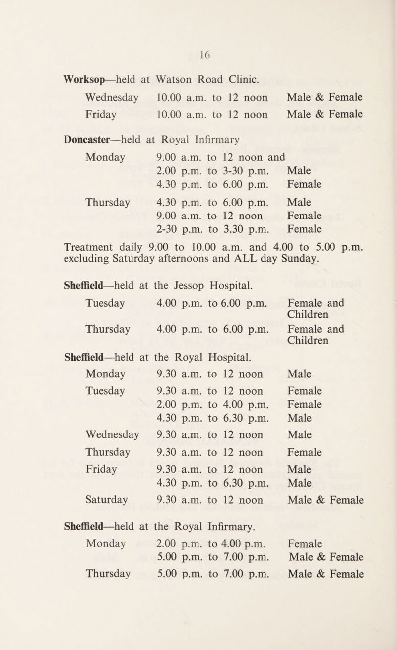 Worksop—held at Watson Road Clinic. Wednesday 10.00 a.m. to 12 noon Male & Female Friday 10.00 a.m. to 12 noon Male & Female Doncaster—held at Royal Infirmary Monday 9.00 a.m. to 12 noon and 2.00 p.m. to 3-30 p.m. Male 4.30 p.m. to 6.00 p.m. Female Thursday 4.30 p.m. to 6.00 p.m. Male 9.00 a.m. to 12 noon Female 2-30 p.m. to 3.30 p.m. Female Treatment daily 9.00 to 10.00 a.m. and 4.00 to 5.00 p.m. excluding Saturday afternoons and ALL day Sunday. Sheffield—held at the Jessop Hospital. Tuesday 4.00 p.m. to 6.00 p.m. Female and Children Thursday 4.00 p.m. to 6.00 p.m. Female and Children Sheffield—held at the Royal Hospital. Monday 9.30 a.m. to 12 noon Male Tuesday 9.30 a.m. to 12 noon Female 2.00 p.m. to 4.00 p.m. Female 4.30 p.m. to 6.30 p.m. Male Wednesday 9.30 a.m. to 12 noon Male Thursday 9.30 a.m. to 12 noon Female Friday 9.30 a.m. to 12 noon Male 4.30 p.m. to 6.30 p.m. Male Saturday 9.30 a.m. to 12 noon Male & Female Sheffield—held at the Royal Infirmary. Monday 2.00 p.m. to 4.00 p.m. Female 5.00 p.m. to 7.00 p.m. Male & Female