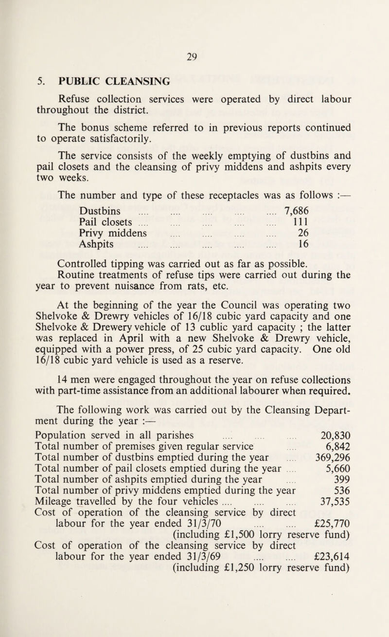 5. PUBLIC CLEANSING Refuse collection services were operated by direct labour throughout the district. The bonus scheme referred to in previous reports continued to operate satisfactorily. The service consists of the weekly emptying of dustbins and pail closets and the cleansing of privy middens and ashpits every two weeks. The number and type of these receptacles was as follows :— Dustbins .7,686 Pail closets. Ill Privy middens . 26 Ashpits . 16 Controlled tipping was carried out as far as possible. Routine treatments of refuse tips were carried out during the year to prevent nuisance from rats, etc. At the beginning of the year the Council was operating two Shelvoke & Drewry vehicles of 16/18 cubic yard capacity and one Shelvoke & Drewery vehicle of 13 cublic yard capacity ; the latter was replaced in April with a new Shelvoke & Drewry vehicle, equipped with a power press, of 25 cubic yard capacity. One old 16/18 cubic yard vehicle is used as a reserve. 14 men were engaged throughout the year on refuse collections with part-time assistance from an additional labourer when required. The following work was carried out by the Cleansing Depart¬ ment during the year :— Population served in all parishes . 20,830 Total number of premises given regular service 6,842 Total number of dustbins emptied during the year 369,296 Total number of pail closets emptied during the year 5,660 Total number of ashpits emptied during the year .... 399 Total number of privy middens emptied during the year 536 Mileage travelled by the four vehicles. 37,535 Cost of operation of the cleansing service by direct labour for the year ended 31/3/70 . £25,770 (including £1,500 lorry reserve fund) Cost of operation of the cleansing service by direct labour for the year ended 31/3/69 . £23,614 (including £1,250 lorry reserve fund)