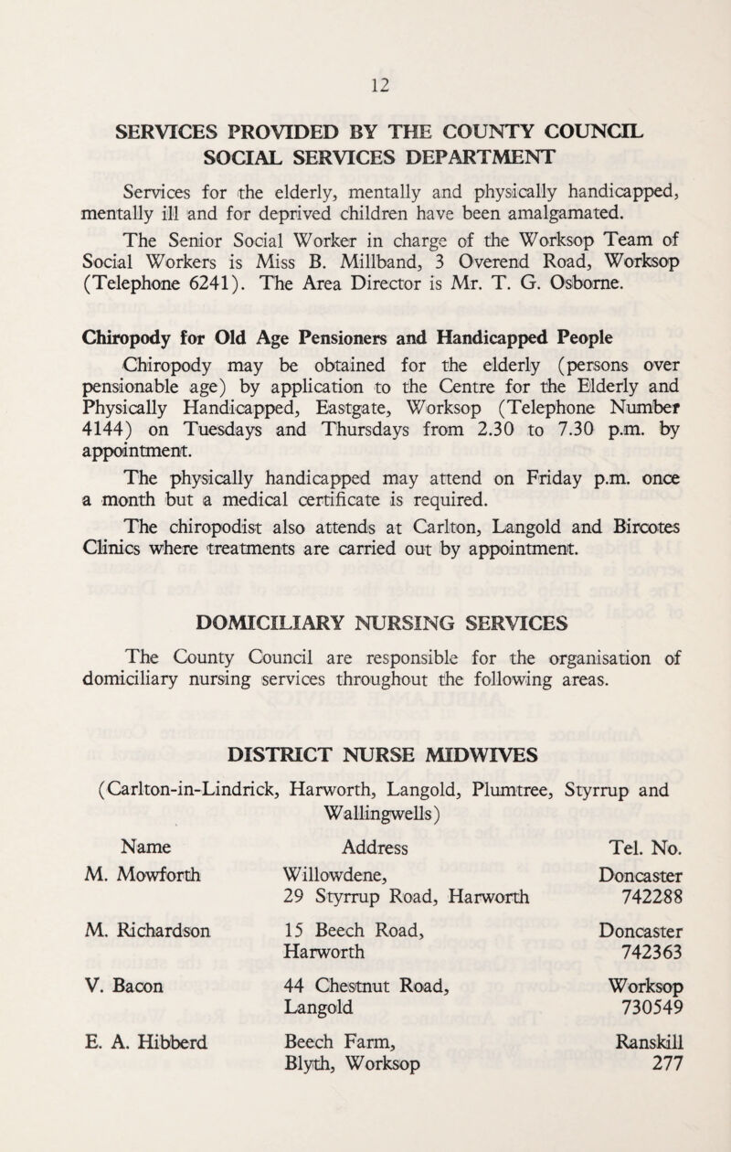 SERVICES PROVIDED BY THE COUNTY COUNCIL SOCIAL SERVICES DEPARTMENT Services for the elderly, mentally and physically handicapped, mentally ill and for deprived children have been amalgamated. The Senior Social Worker in charge of the Worksop Team of Social Workers is Miss B. Miliband, 3 Overend Road, Worksop (Telephone 6241). The Area Director is Mr. T. G. Osborne. Chiropody for Old Age Pensioners and Handicapped People Chiropody may be obtained for the elderly (persons over pensionable age) by application to the Centre for the Elderly and Physically Handicapped, Eastgate, Worksop (Telephone Number 4144) on Tuesdays and Thursdays from 2.30 to 7.30 p.m. by appointment. The physically handicapped may attend on Friday p.m. once a month but a medical certificate is required. The chiropodist also attends at Carlton, Langold and Bircotes Clinics where treatments are carried out by appointment. DOMICILIARY NURSING SERVICES The County Council are responsible for the organisation of domiciliary nursing services throughout the following areas. DISTRICT NURSE MIDWIVES (Carlton-in-Lindrick, Harworth, Langold, Plumtree, Wallingwells) Styrrup and Name Address Tel. No. M. Mowforth Willowdene, 29 Styrrup Road, Harworth Doncaster 742288 M. Richardson 15 Beech Road, Harworth Doncaster 742363 V. Bacon 44 Chestnut Road, Langold Worksop 730549 E. A. Hibberd Beech Farm, Blyth, Worksop Ranskill 277