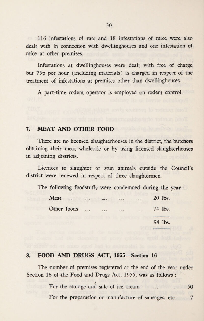 116 infestations of rats and 18 infestations of mice were also dealt with in connection with dwellinghouses and one infestation of mice at other premises. Infestations at dwellinghouses were dealt with free of charge but 75p per hour (including materials) is charged in respect of the treatment of infestations at premises other than dwellinghouses. A part-time rodent operator is employed on rodent control. 7. MEAT AND OTHER FOOD There are no licensed slaughterhouses in the district, the butchers obtaining their meat wholesale or by using licensed slaughterhouses in adjoining districts. Licences to slaughter or stun animals outside the Coundl’s district were renewed in respect of three slaughtermen. The following foodstuffs were condemned during the year : Meat . .. 20 lbs. Other foods ... ... ... ... 74 lbs. 94 lbs. 8. FOOD AND DRUGS ACT, 1955—Section 16 The number of premises registered at the end of the year under Section 16 of the Food and Drugs Act, 1955, was as follows : * For the storage and sale of ice cream ... ... 50 For the preparation or manufacture of sausages, etc. 7