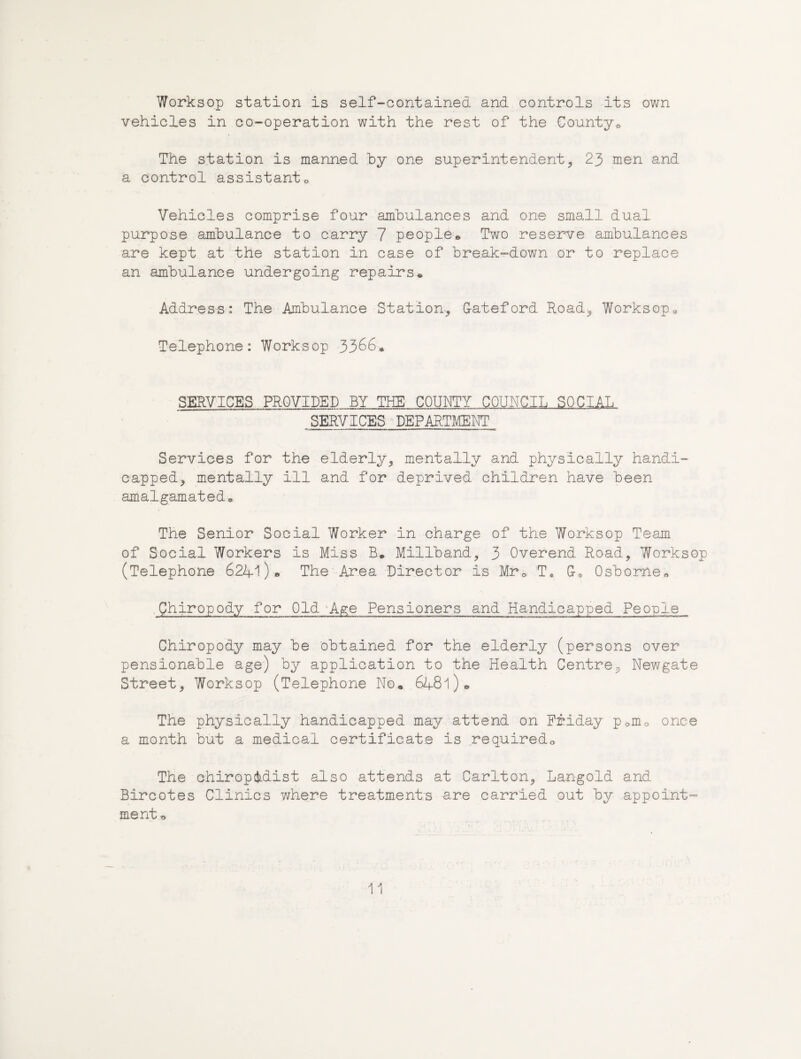 Worksop station is self-contained and controls its own vehicles in co-operation with the rest of the County^ The station is manned hy one superintendent, 23 men and a control assistanto Vehicles comprise four ambulances and one small dual purpose ambulance to carry 7 people» Two reserve ambulances are kept at the station in case of break-down or to replace an ambulance undergoing repairs♦ Address: The Ambulance Station., Gateford Road, Worksopo Telephone: Worksop 3366. SERVICES PROVIDED BY THE COUNTY COUNCIL SOCIAL SERVICES'DEPARTMENT Services for the elderly, mentally and physically handi¬ capped, mentally ill and for deprived children have been amalgamated. The Senior Social Worker in charge of the Worksop Team of Social Workers is Miss B. Miliband, 3 Overend Road, Worksop (Telephone 6241 )> The Area Director is Mro T, G. Osborne. Chiropody for Old ^Age Pensioners and Handicapped People Chiropody may be obtained for the elderly (persons over pensionable age) by application to the Health Centre, Newgate Street, Worksop (Telephone No. 6481). The physically handicapped may attend on Friday p.mo once a month but a medical certificate is required. The chiropodist also attends at Carlton, Langold and Bircotes Clinics where treatments are carried out by appoint- mentt>