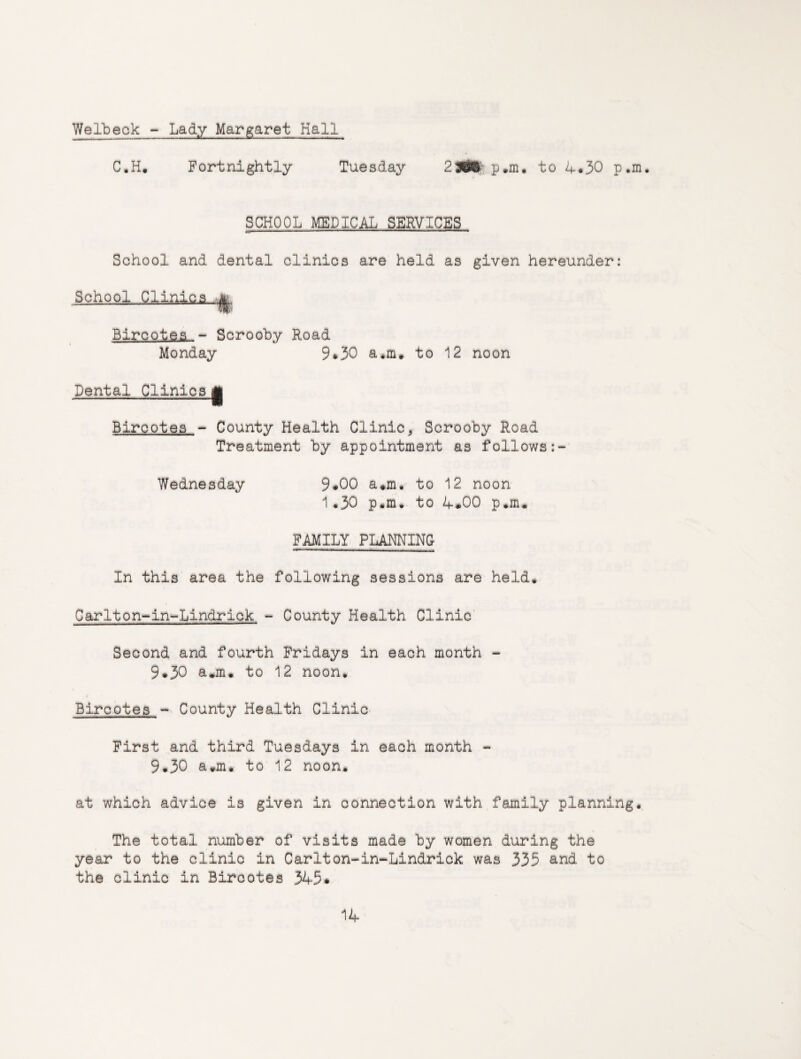 Welbeck - Lady Margaret Hall C.H« Fortnightly Tuesday p.m. to /f.30 p.m. SCHOOL MEDICAL SERVICES School and dental clinics are held as given hereunder: School Clinics Bircotes ~ Scrooby Road Monday 9*30 a*in. to 12 noon Dental Clinics Jj Bircotes - County Health Clinic, Scrooby Road Treatment by appointment as follows Wednesday 9*00 a#m* to 12 noon 1.30 p.m. to 4#00 p.m. FAMILY PLANNING In this area the following sessions are held. Carlton-in-Lindrick - County Health Clinic Second and fourth Fridays in each month - 9*30 a.m. to 12 noon. Bircotes - County Health Clinic First and third Tuesdays in each month - 9.30 a*m* to 12 noon. at which advice is given in connection with family planning. The total number of visits made by women during the year to the clinic in Carlton-in-Lindrick was 335 and to the clinic in Bircotes 545*
