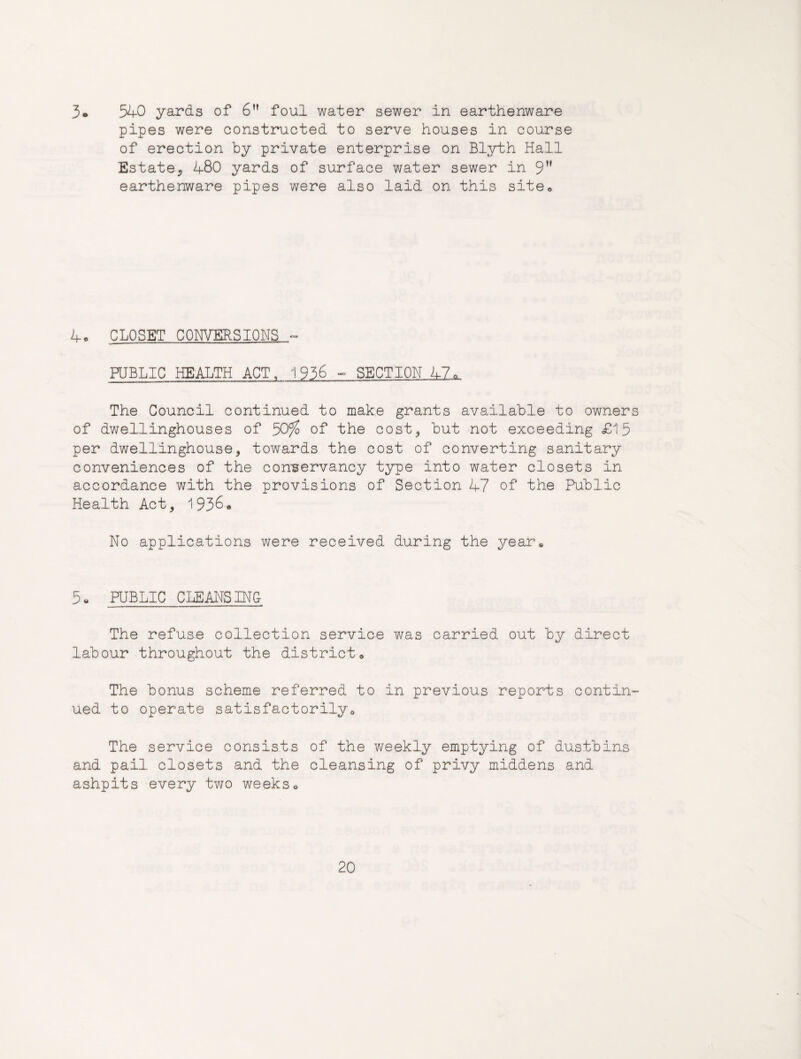 3« 540 yards of 6 foul water sewer in earthenware pipes were constructed to serve houses in course of erection by private enterprise on Blyth Hall Estate5 480 yards of surface water sewer in 9” earthenware pipes were also laid on this site® 4« CLOSET CONVERSIONS - PUBLIC HEALTH ACT, 1936 - SECTION 47. The Council continued to make grants available to owners of dwellinghouses of 50^ of the cost^ but not exceeding £15 per dwellinghouse, towards the cost of converting sanitary conveniences of the con-servancy type into water closets in accordance with the provisions of Section 47 of the Public Health Act, No applications were received during the yearu 5« PUBLIC CLEANSING The refuse collection service was carried out by direct labour throughout the district® The bonus scheme referred to in previous reports contin¬ ued to operate satisfactorilyo The service consists of the weekly emptying of dustbins and pail closets and the cleansing of privy middens and ashpits every two weeks®