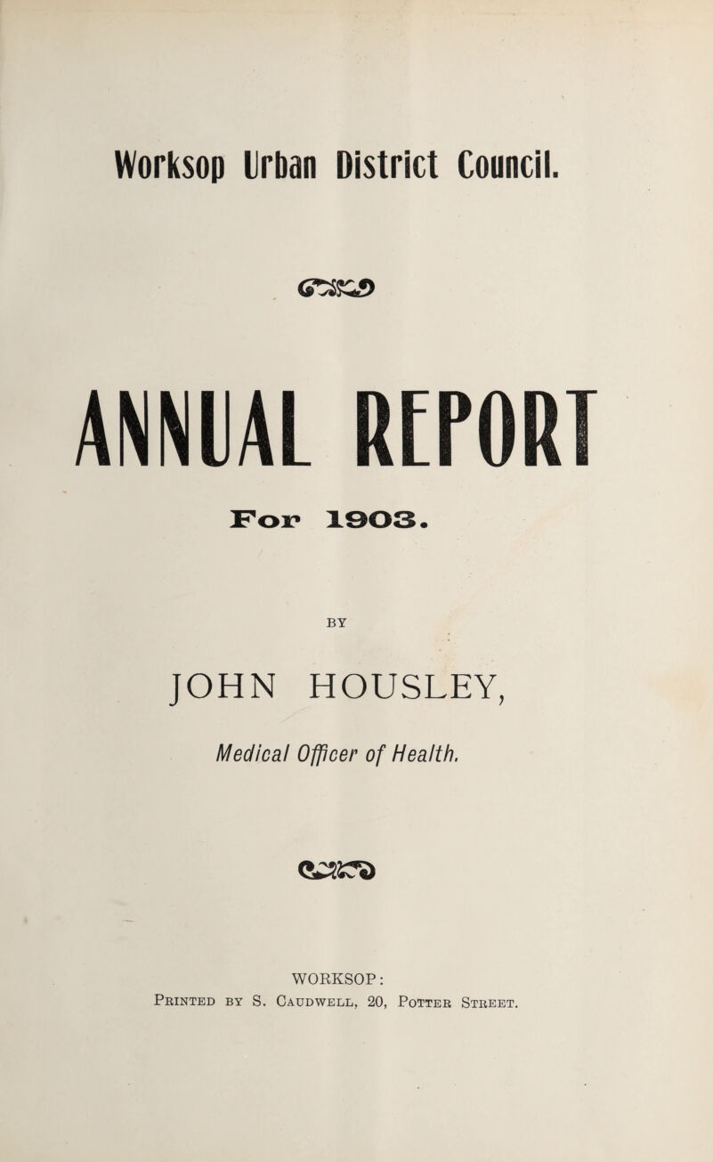 Worksop Urban District Council. For 1903. BY JOHN HOUSLEY, Medical Officer of Health, WORKSOP: Printed by S. Caudwell, 20, Potter Street.