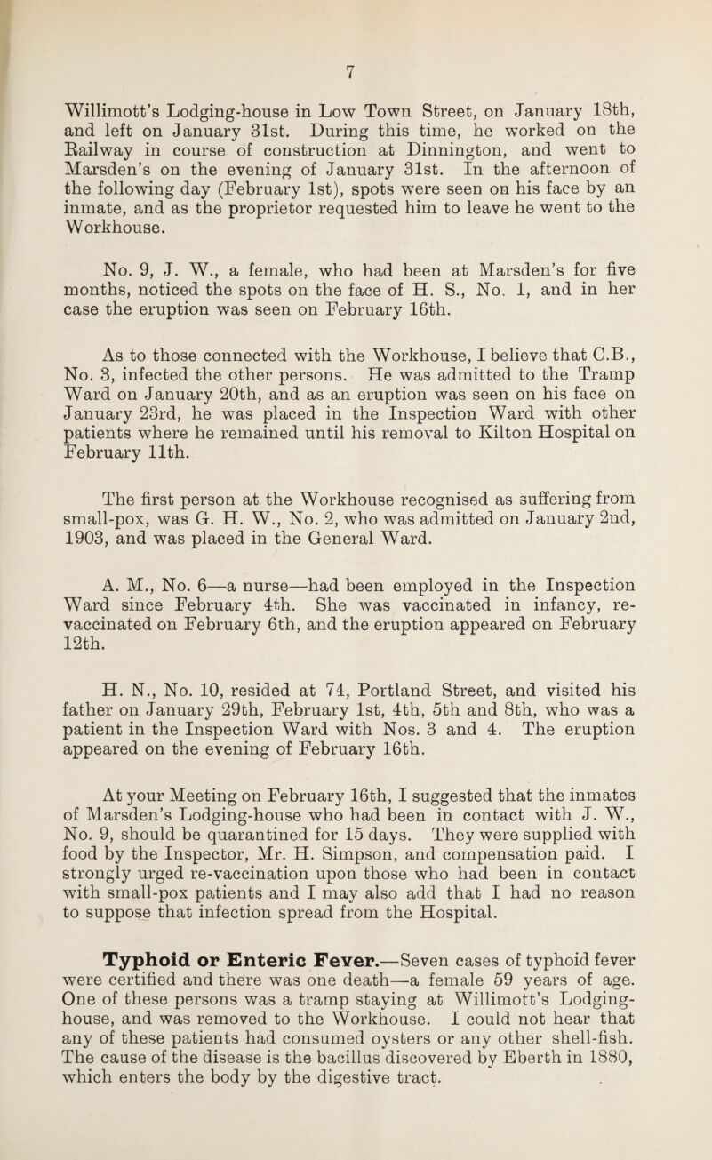 Willimott’s Lodging-house in Low Town Street, on January 18th, and left on January 31st. During this time, he worked on the Railway in course of construction at Dinnington, and went to Marsden’s on the evening of January 31st. In the afternoon of the following day (February 1st), spots were seen on his face by an inmate, and as the proprietor requested him to leave he went to the Workhouse. No. 9, J. W., a female, who had been at Marsden’s for five months, noticed the spots on the face of H. S., No. 1, and in her case the eruption was seen on February 16th. As to those connected with the Workhouse, I believe that C.B., No. 3, infected the other persons. He was admitted to the Tramp Ward on January 20th, and as an eruption was seen on his face on January 23rd, he was placed in the Inspection Ward with other patients where he remained until his removal to Kilton Hospital on February 11th. The first person at the Workhouse recognised as suffering from small-pox, was G. H. W., No. 2, who was admitted on January 2nd, 1903, and was placed in the General Ward. A. M., No. 6—a nurse—had been employed in the Inspection Ward since February 4th. She was vaccinated in infancy, re¬ vaccinated on February 6th, and the eruption appeared on February 12th. H. N., No. 10, resided at 74, Portland Street, and visited his father on January 29th, February 1st, 4th, 5th and 8th, who was a patient in the Inspection Ward with Nos. 3 and 4. The eruption appeared on the evening of February 16th. At your Meeting on February 16th, I suggested that the inmates of Marsden’s Lodging-house who had been in contact with J. W., No. 9, should be quarantined for 15 days. They were supplied with food by the Inspector, Mr. H. Simpson, and compensation paid. I strongly urged re-vaccination upon those who had been in contact with small-pox patients and I may also add that I had no reason to suppose that infection spread from the Hospital. Typhoid or Enteric Fever.—Seven cases of typhoid fever were certified and there was one death—a female 59 years of age. One of these persons was a tramp staying at Willimott’s Lodging- house, and was removed to the Workhouse. I could not hear that any of these patients had consumed oysters or any other shell-fish. The cause of the disease is the bacillus discovered by Eberth in 1880, which enters the body by the digestive tract.