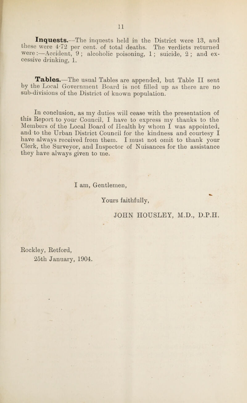 Inquests.—The inquests held in the District were 13, and these were 4-72 per cent, of total deaths. The verdicts returned were :—Accident, 9 ; alcoholic poisoning, 1; suicide, 2 ; and ex¬ cessive drinking, 1. Tables.—The usual Tables are appended, but Table II sent by the Local Government Board is not filled up as there are no sub-divisions of the District of known population. In conclusion, as my duties will cease with the presentation of this Report to your Council, I have to express my thanks to the Members of the Local Board of Health by whom I was appointed, and to the Urban District Council for the kindness and courtesy I have always received from them. I must not omit to thank your Clerk, the Surveyor, and Inspector of Nuisances for the assistance they have always given to me. I am, Gentlemen, Yours faithfully, JOHN HOUSLEY, M.D., D.P.H. Rockley, Retford, 25th January, 1904.