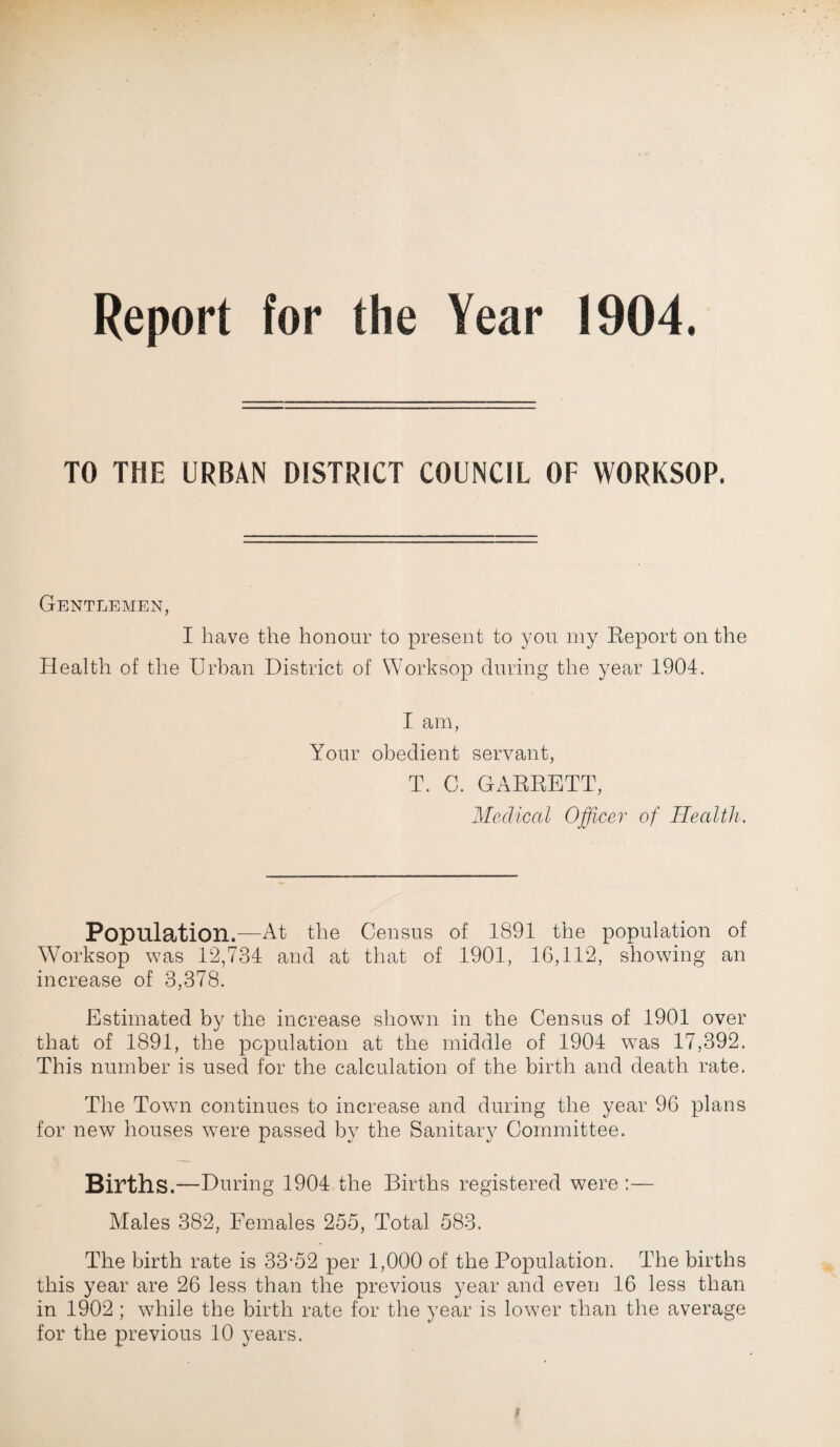 Report for the Year 1904. TO THE URBAN DISTRICT COUNCIL OF WORKSOP. Gentlemen, I have the honour to present to you my Report on the Health of the Urban District of Worksop during the year 1904. I am, Your obedient servant, T. C. GARRETT, Medical Officer of Health. Population.—At the Census of 1891 the population of Worksop was 12,734 and at that of 1901, 16,112, showing an increase of 3,378. Estimated by the increase shown in the Census of 1901 over that of 1891, the population at the middle of 1904 was 17,392. This number is used for the calculation of the birth and death rate. The Town continues to increase and during the year 96 plans for new houses were passed by the Sanitary Committee. Births .—During 1904 the Births registered were :— Males 382, Females 255, Total 583. The birth rate is 33-52 per 1,000 of the Population. The births this year are 26 less than the previous year and even 16 less than in 1902; while the birth rate for the year is lower than the average for the previous 10 years.