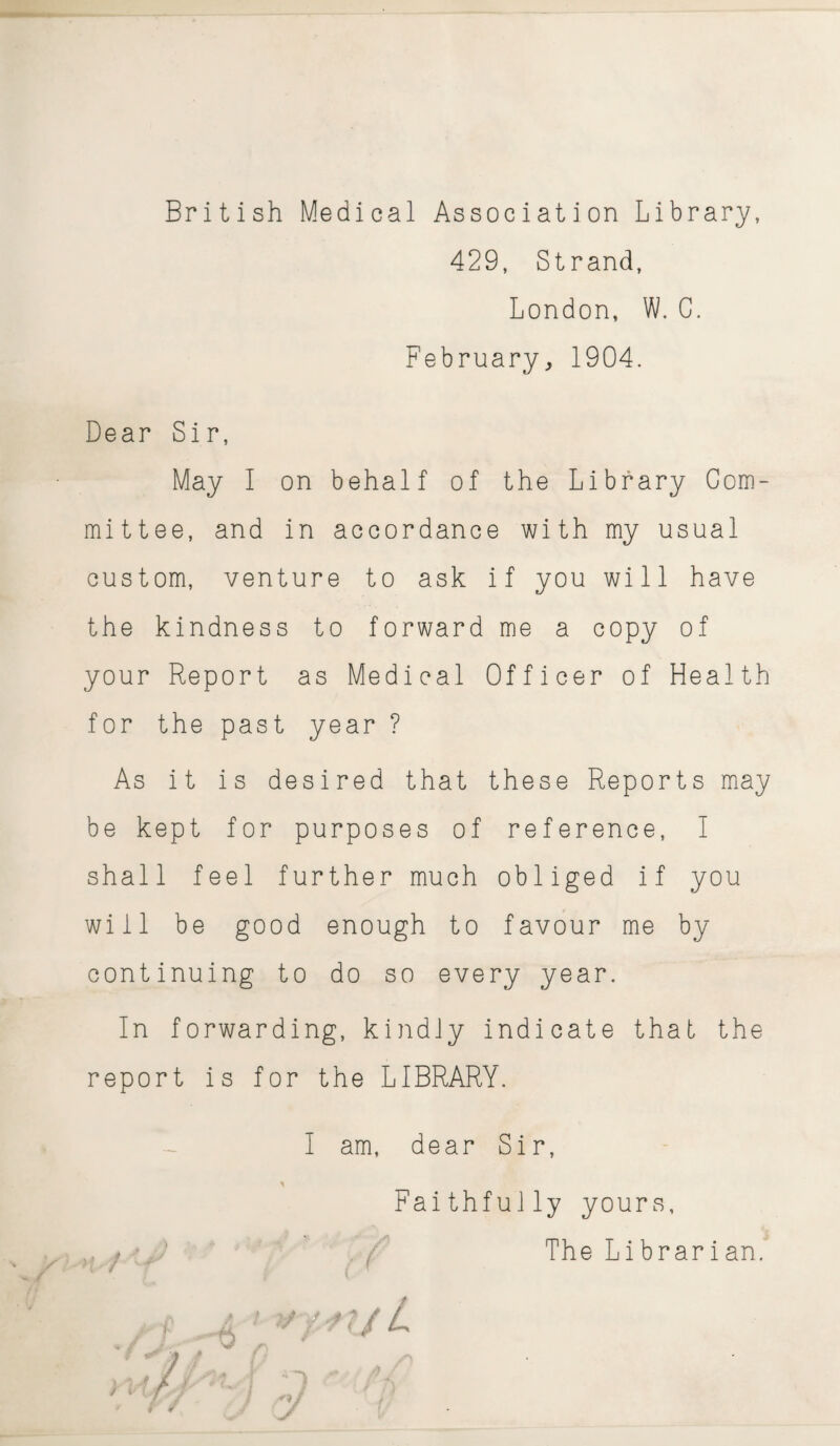 British Medical Association Library, 429, Strand, London, W. G. February, 1904. Dear Sir, May I on behalf of the Library Com¬ mittee, and in accordance with my usual custom, venture to ask if you will have the kindness to forward me a copy of your Report as Medical Officer of Health for the past year ? As it is desired that these Reports may be kept for purposes of reference, I shall feel further much obliged if you will be good enough to favour me by continuing to do so every year. In forwarding, kindly indicate that the report is for the LIBRARY. I am, dear Sir, Faithfully yours, The Librarian. a / / yjaf/ / / / I ^1/ f. t ¥ J '.