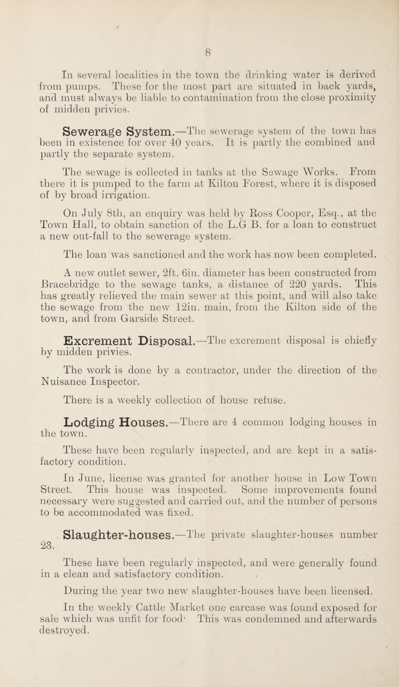 In several localities in the town the drinking water is derived from pumps. These for the most part are situated in back yards, and must always be liable to contamination from the close proximity of midden privies. Sewerage System.—The sewerage system of the town has been in existence for over 40 years. It is partly the combined and partly the separate system. The sewage is collected in tanks at the Sewage Works. From there it is pumped to the farm at Kilton Forest, where it is disposed of by broad irrigation. On July 8th, an enquiry was held by Ross Cooper, Esq., at the Town Hall, to obtain sanction of the L.G B. for a loan to construct a new out-fall to the sewerage system. The loan was sanctioned and the work has now been completed. A new outlet sewer, 2ft. bin. diameter has been constructed from Bracebridge to the sewage tanks, a distance of 220 yards. This has greatly relieved the main sewer at this point, and will also take the sewage from the new 12in. main, from the Kilton side of the town, and from Garside Street. Excrement Disposal.—The excrement disposal is chiefly by midden privies. The work is done by a contractor, under the direction of the Nuisance Inspector. There is a weekly collection of house refuse. Lodging Houses.—There are 4 common lodging houses in the town. These have been regularly inspected, and are kept in a satis¬ factory condition. In June, license was granted for another house in Low Town Street. This house was inspected. Some improvements found necessary were suggested and carried out, and the number of persons to be accommodated was fixed. Slaughter-houses.—The private slaughter-houses number 23. These have been regularly inspected, and were generally found in a clean and satisfactory condition. During the year two new slaughter-houses have been licensed. In the weekly Cattle Market one carcase was found exposed for sale which was unfit for food- This was condemned and afterwards destroyed.