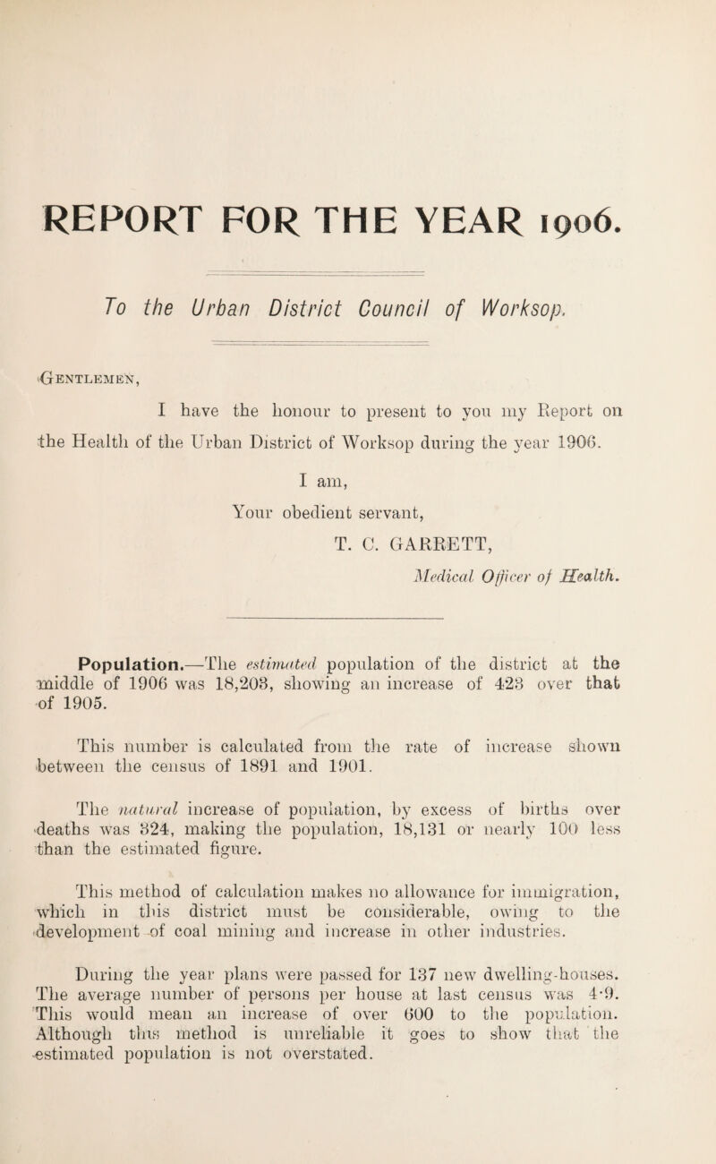 REPORT FOR THE YEAR 1906. To the Urban District Council of Worksop, ^Gentlemen, I have the honour to present to you my Report on the Health of the Urban District of Worksop during the year 1906. I am, Your obedient servant, T. C. GARRETT, Medical Officer of Health. Population.—The estimated population of the district at the middle of 1906 was 18,206, showing an increase of 426 over that of 1905. This number is calculated from the rate of increase shown between the census of 1891 and 1901. The natural increase of population, by excess of births over deaths was 624, making the population, 18,181 or nearly 100 less than the estimated figure. This method of calculation makes no allowance for immigration, which in this district must be considerable, owing to the development of coal mining and increase in other industries. During the year plans were passed for 187 new dwelling-houses. The average number of persons per house at last census was 4-9. This would mean an increase of over 600 to the population. Although tins method is unreliable it goes to show that the estimated population is not overstated.