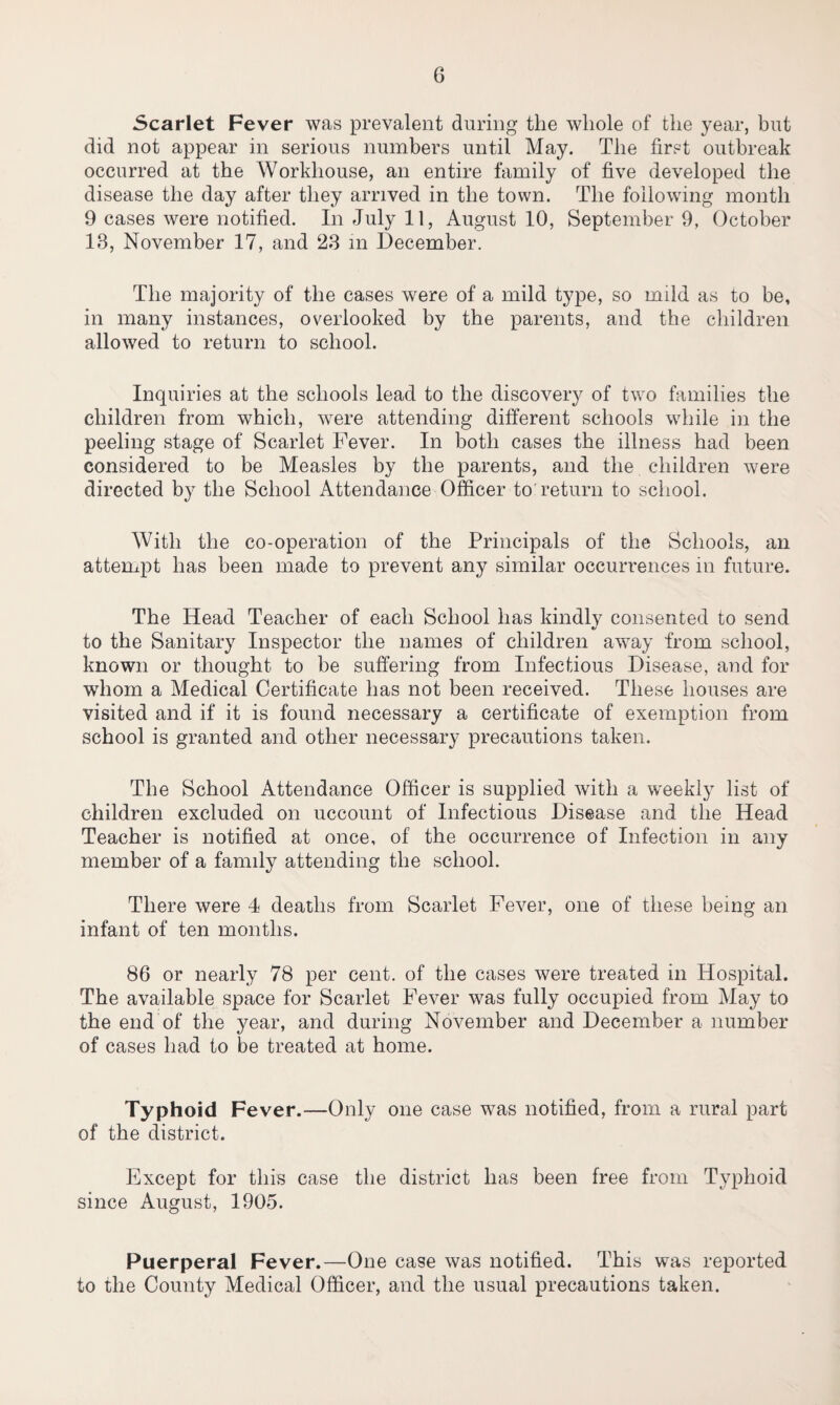 Scarlet Fever was prevalent during the whole of the year, but did not appear in serious numbers until May. The first outbreak occurred at the Workhouse, an entire family of five developed the disease the day after they arrived in the town. The following month 9 cases were notified. In July 11, August 10, September 9, October 13, November 17, and 23 in December. The majority of the cases were of a mild type, so mild as to be, in many instances, overlooked by the parents, and the children allowed to return to school. Inquiries at the schools lead to the discovery of two families the children from which, were attending different schools while in the peeling stage of Scarlet Fever. In both cases the illness had been considered to be Measles by the parents, and the children were directed by the School Attendance Officer to return to school. With the co-operation of the Principals of the Schools, an attempt has been made to prevent any similar occurrences in future. The Head Teacher of each School has kindly consented to send to the Sanitary Inspector the names of children away from school, known or thought to be suffering from Infectious Disease, and for whom a Medical Certificate has not been received. These houses are visited and if it is found necessary a certificate of exemption from school is granted and other necessary precautions taken. The School Attendance Officer is supplied with a weekly list of children excluded on uccount of Infectious Disease and the Head Teacher is notified at once, of the occurrence of Infection in any member of a family attending the school. There were 4 deaths from Scarlet Fever, one of these being an infant of ten months. 86 or nearly 78 per cent, of the cases were treated in Hospital. The available space for Scarlet Fever was fully occupied from May to the end of the year, and during November and December a number of cases had to be treated at home. Typhoid Fever.—Only one case was notified, from a rural part of the district. Except for this case the district has been free from Typhoid since August, 1905. Puerperal Fever.—One case was notified. This was reported to the County Medical Officer, and the usual precautions taken.