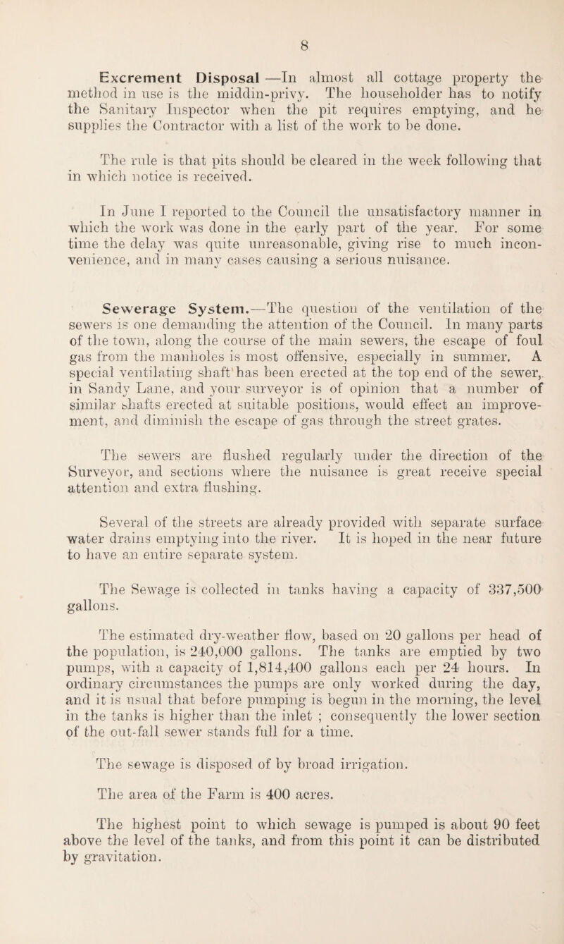 Excrement Disposal —In almost all cottage property the method in use is the middin-privy. The householder has to notify the Sanitary Inspector when the pit requires emptying, and ho supplies the Contractor with a list of the work to be done. The rule is that pits should be cleared in the week following that in which notice is received. In June I reported to the Council the unsatisfactory manner in which the work was done in the early part of the year. For some time the delay was quite unreasonable, giving rise to much incon¬ venience, and in many cases causing a serious nuisance. J o Sewerage System.—The question of the ventilation of the sewers is one demanding the attention of the Council. In many parts of the town, along the course of the main sewers, the escape of foul gas from the manholes is most offensive, especially in summer. A special ventilating shaft’has been erected at the top end of the sewer,, in Sandy Lane, and your surveyor is of opinion that a number of similar shafts erected at suitable positions, would effect an improve¬ ment, and diminish the escape of gas through the street grates. The sewers are flushed regularly under the direction of the Surveyor, and sections where the nuisance is great receive special attention and extra flushing. Several of the streets are already provided with separate surface water drains emptying into the river. It is hoped in the near future to have an entire separate system. The Sewage is collected in tanks having a capacity of 337,500 gallons. The estimated dry-weather How, based on ‘20 gallons per head of the population, is 240,000 gallons. The tanks are emptied by two pumps, with a capacity of 1,814,400 gallons each per 24 hours. In ordinary circumstances the pumps are only worked during the day, and it is usual that before pumping is begun in the morning, the level in the tanks is higher than the inlet ; consequently the lower section of the out-fall sewer stands full for a time. The sewage is disposed of by broad irrigation. The area of the Farm is 400 acres. The highest point to which sewage is pumped is about 90 feet above the level of the tanks, and from this point it can be distributed by gravitation.