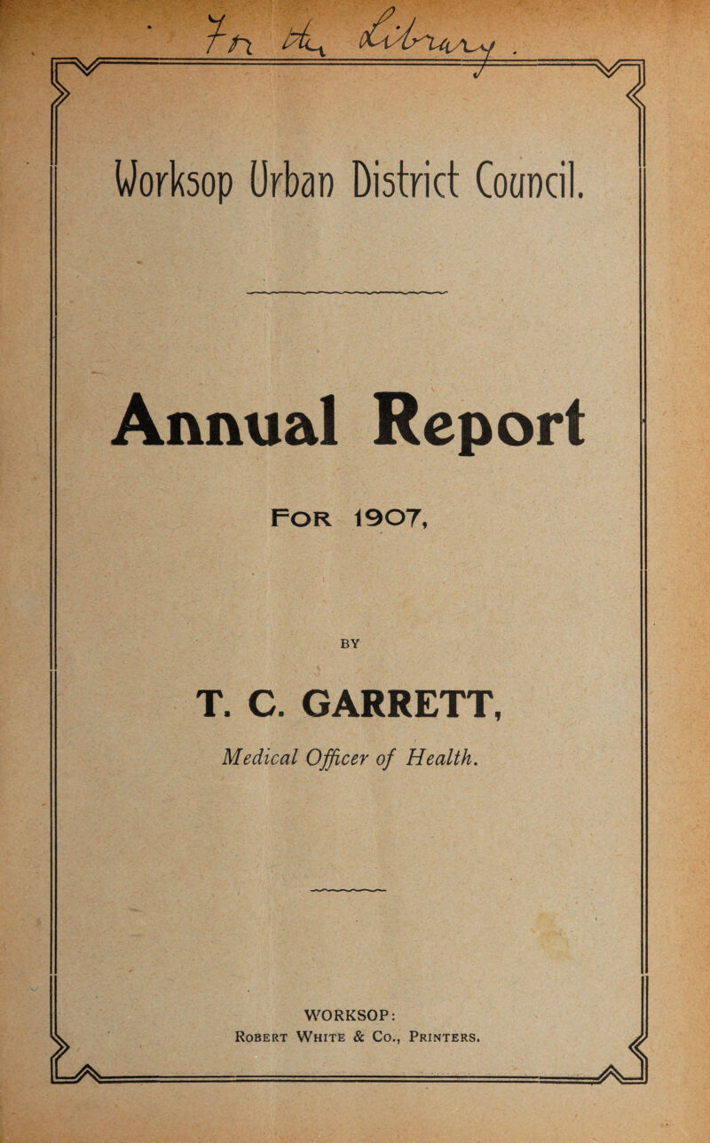 Worksop Urban District Council. Annual Report For 1907, T. C. GARRETT, Medical Officer of Health. WORKSOP: Robert White & Co., Printers.