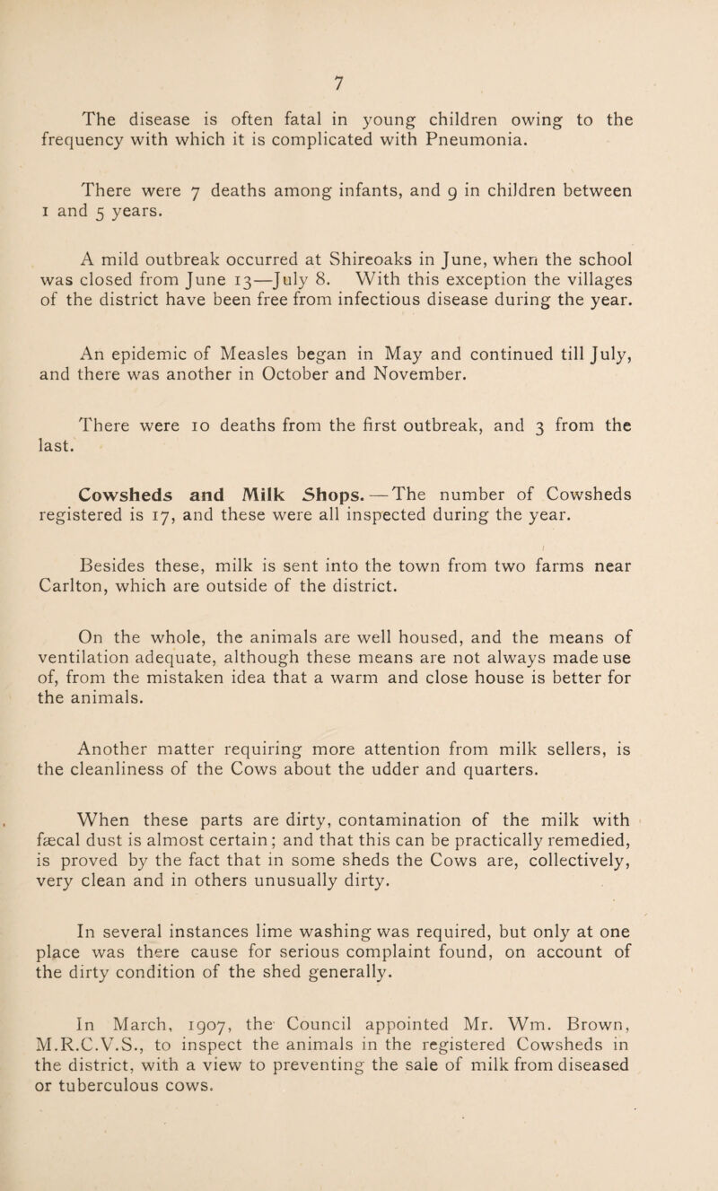 The disease is often fatal in young children owing to the frequency with which it is complicated with Pneumonia. There were 7 deaths among infants, and 9 in children between 1 and 5 years. A mild outbreak occurred at Shireoaks in June, when the school was closed from June 13—July 8. With this exception the villages of the district have been free from infectious disease during the year. An epidemic of Measles began in May and continued till July, and there was another in October and November. There were 10 deaths from the first outbreak, and 3 from the last. Cowsheds and Milk Shops.—The number of Cowsheds registered is 17, and these were all inspected during the year. I Besides these, milk is sent into the town from two farms near Carlton, which are outside of the district. On the whole, the animals are well housed, and the means of ventilation adequate, although these means are not always made use of, from the mistaken idea that a warm and close house is better for the animals. Another matter requiring more attention from milk sellers, is the cleanliness of the Cows about the udder and quarters. When these parts are dirty, contamination of the milk with fecal dust is almost certain ; and that this can be practically remedied, is proved by the fact that in some sheds the Cows are, collectively, very clean and in others unusually dirty. In several instances lime washing was required, but only at one place was there cause for serious complaint found, on account of the dirty condition of the shed generally. In March, 1907, the- Council appointed Mr. Wm. Brown, M.R.C.V.S., to inspect the animals in the registered Cowsheds in the district, with a view to preventing the sale of milk from diseased or tuberculous cows.