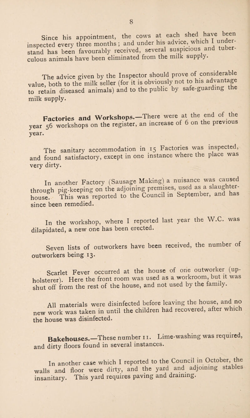 Since his appointment, the cows at each shed have been inspected every three months; and under his advice, w ic stand has been favourably received, several suspicious and tuber¬ culous animals have been eliminated from the milk supply. The advice given by the Inspector should prove of considerable value, both to the milk seller (for it is obviously not to his advantage to retain diseased animals) and to the public by safe-guarding e milk supply. Factories and Workshops.—There were at the end of the year 56 workshops on the register, an increase of 6 on the previous year. The sanitary accommodation in 15 Factories was inspected, and found satisfactory, except in one instance where the place was very dirty. In another Factory (Sausage Making) a nuisance was caused through pig-keeping on the adjoining premises, used as a slaughter¬ house. This was reported to the Council in September, and has since been remedied. In the workshop, where I reported last year the W.C. was dilapidated, a new one has been erected. Seven lists of outworkers have been received, the number of outworkers being 13. Scarlet Fever occurred at the house of one outwoiker (up¬ holsterer). Here the front room was used as a workroom, but it was shut off from the rest of the house, and not used by the family. All materials were disinfected before leaving the house, and no new work was taken in until the children had recovered, after which the house was disinfected. Bakehouses.—These number 11. Lime-washing was required, and dirty floors found in several instances. In another case which I reported to the Council in October the walls and floor were dirty, and the yard and adjoining stables insanitary. This yard requires paving and draining.