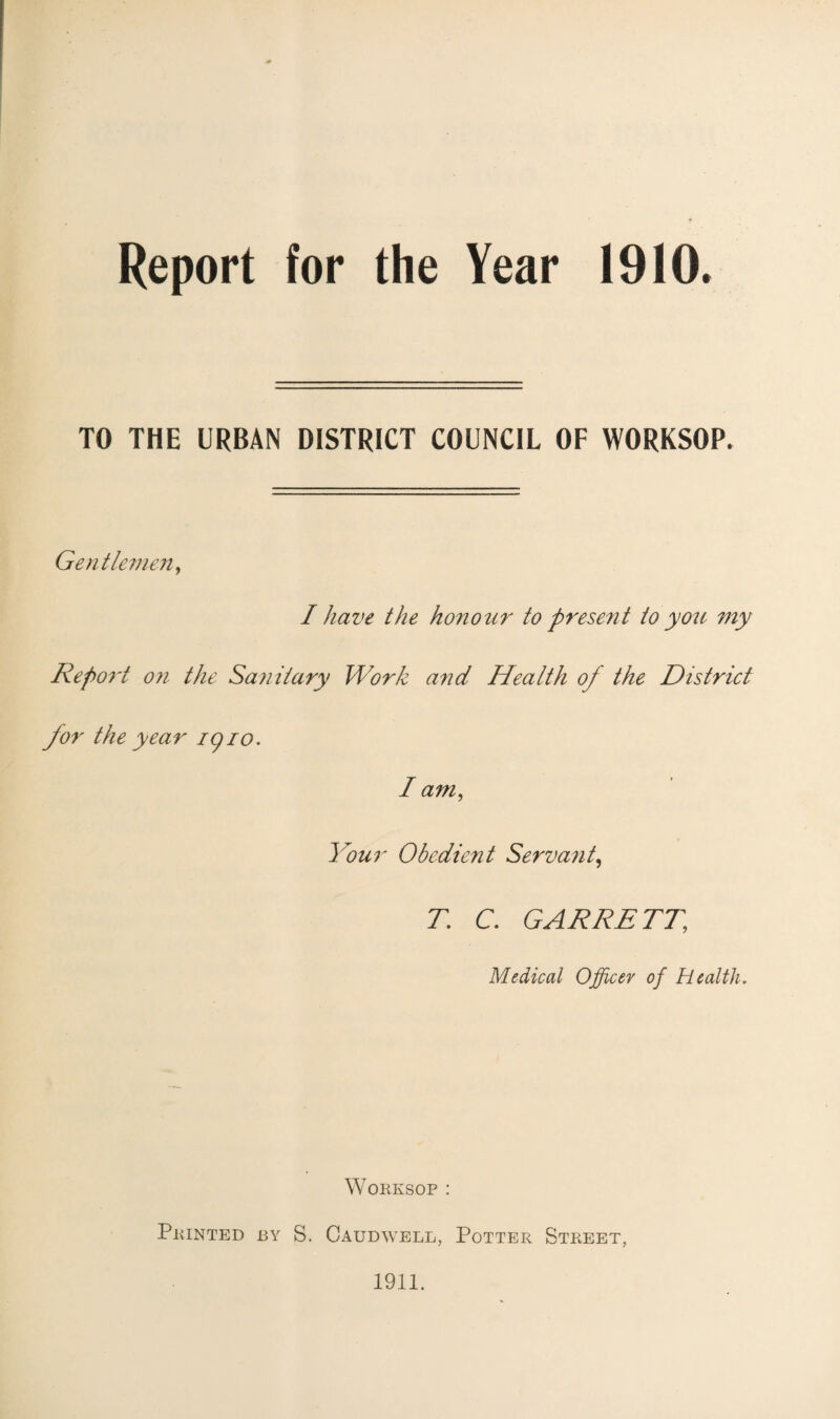 Report for the Year 1910. TO THE URBAN DISTRICT COUNCIL OF WORKSOP. Gentlemen, I have the honour to present to you my Report on the Sanitary Work and Health of the District for the year igio. I am, Your Obedient Servant, T. C. GARRETT, Medical Officer of Health. Worksop : Printed by S. Caudwell, Potter Street, 1911.