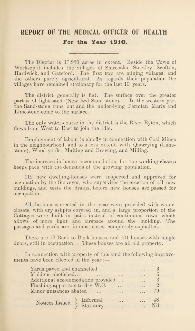 REPORT OF THE MEDICAL OFFICER OF HEALTH For the Year 1910. The District is 17,930 acres in extent. Beside the Town of Worksop it includes the villages of Shireoaks, Steetley, Scofton, Hardwick, and Gateford. The first two are mining villages, and the others purely agricultural. As regards their population the villages have remained stationary for the last 10 years. The district generally is flat. The surface over the greater part is of light sand (New Red Sand-stone). In the western part the Sand-stone runs out and the under-lying Permian Marls and Limestone come to the surface. The only water-course in the district is the River Ryton, which flows from West to East to join the Idle. Employment of labour is chiefly in connection with Coal Mines in the neighbourhood, and to a less extent, with Quarrying (Lime¬ stone), Wood-yards, Malting and Brewing, and Milling. The increase in house accommodation for the working-classes keeps pace with the demands of the growing population. 112 new dwelling-houses were inspected and approved for occupation by the Surveyor, who supervises the erection of all new buildings, and tests the drains, before new houses are passed for occupation. All the houses erected in the year were provided with water- closets, with dry ashpits covered in, and a large proportion of the Cottages were built in pairs instead of continuous rows, which allows of more light and airspace around the building. The passages and yards are, in most cases, completely asphalted. There are 12 Back to Back houses, and 101 houses with single doors, still in occupation. These houses are all old property. In connection with property of this kind the following improve¬ ments have been effected in the year :— Yards paved and channelled 3 Middens abolished.'.. 6 Additional accommodation provided ... 3 Flushing apparatus to dry W.C. 2 Minor nuisances abated ... 79 vr i T ) Informal Notices Issued > Q, , , ) Statutory ... 48 ... Nil