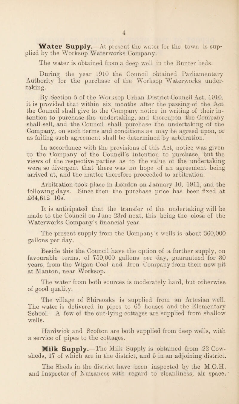 Water Supply.—At present the water for the town is sup¬ plied by the Worksop Waterworks Company. The water is obtained from a deep well in the Bunter beds. During the year 1910 the Council obtained Parliamentary Authority for the purchase of the Worksop Waterworks under¬ taking. By Section 5 of the Worksop Urban District Council Act, 1910, it is provided that within six months after the passing of the Act the Council shall give to the Company notice in writing of their in¬ tention to purchase the undertaking, and thereupon the Company shall sell, and the Council shall purchase the undertaking of the Company, on such terms and conditions as may be agreed upon, or as failing such agreement shall be determined by arbitration. In accordance with the provisions of this Act, notice was given to the Company of the Council’s intention to purchase, but the views of the respective parties as to the value of the undertaking were so divergent that there was no hope of an agreement being arrived at, and the matter therefore proceeded to arbitration. Arbitration took place in London on January 10, 1911, and the following days. Since then the purchase price has been fixed at £64,612 10s. It is anticipated that the transfer of the undertaking will be made to the Council on June 23rd next, this being the close of the Waterworks Company’s financial year. The present supply from the Company’s wells is about 360,000 gallons per day. Beside this the Council have the option of a further supply, on favourable terms, of 750,000 gallons per day, guaranteed for 30 years, from the Wigan Coal and Iron Company from their new pit at Manton, near Worksop. The water from both sources is moderately hard, but otherwise of good quality. The village of Shireoaks is supplied from an Artesian well. The water is delivered in pipes to 65 houses and the Elementary School. A few of the out-lying cottages are supplied from shallow wells. Hardwick and Scofton are both supplied from deep wells, with a service of pipes to the cottages. Milk Supply.—The Milk Supply is obtained from 22 Cow¬ sheds, 17 of which are in the district, and 5 in an adjoining district. The Sheds in the district have been inspected by the M.O.H. and Inspector of Nuisances with regard to cleanliness, air space,