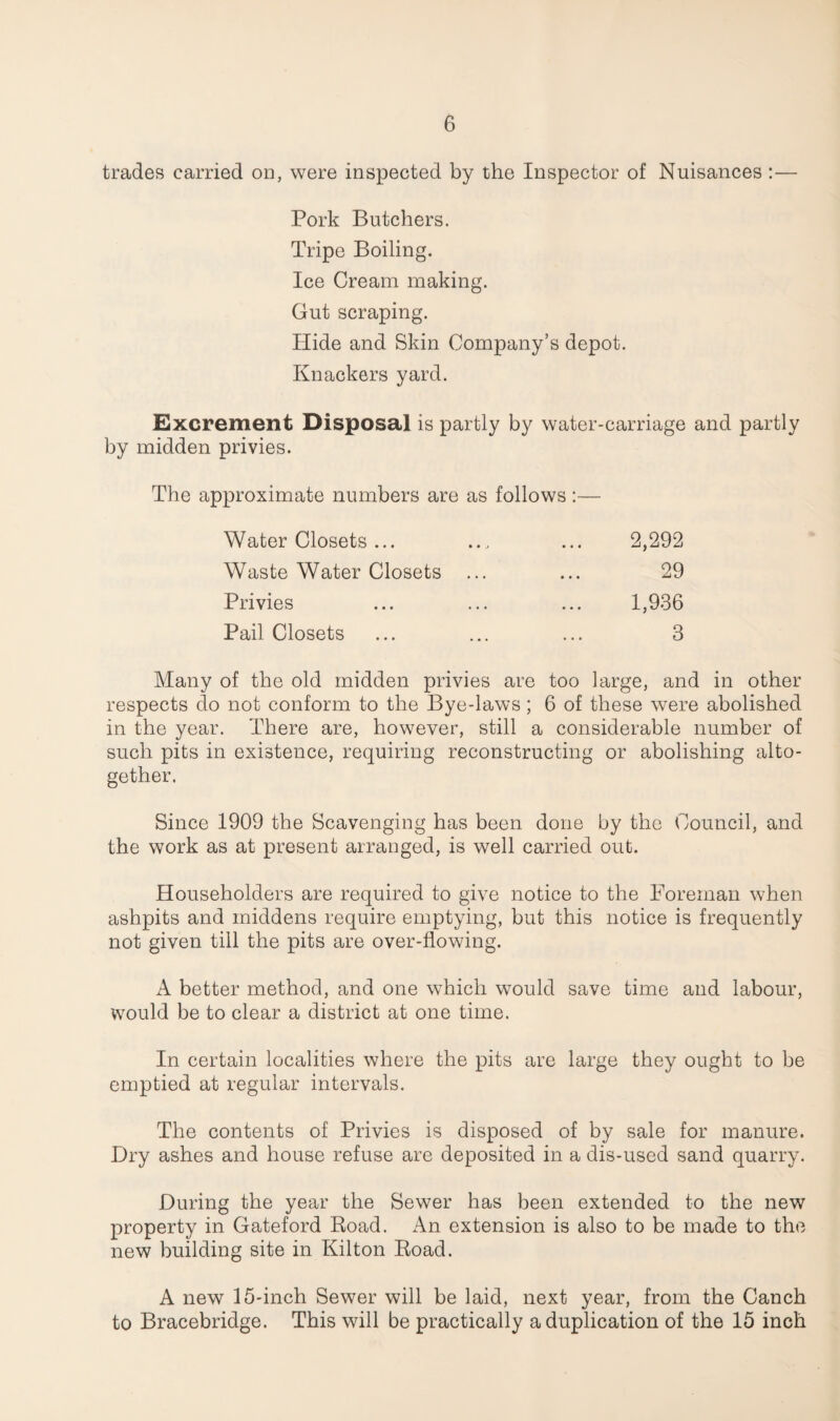 trades carried on, were inspected by the Inspector of Nuisances :— Pork Butchers. Tripe Boiling. Ice Cream making. Gut scraping. Hide and Skin Company’s depot. Knackers yard. Excrement Disposal is partly by water-carriage and partly by midden privies. The approximate numbers are as follows :— Water Closets ... ... ... 2,292 Waste Water Closets ... ... 29 Privies ... ... ... 1,936 Pail Closets ... ... ... 3 Many of the old midden privies are too large, and in other respects do not conform to the Bye-laws; 6 of these were abolished in the year. There are, however, still a considerable number of such pits in existence, requiring reconstructing or abolishing alto¬ gether. Since 1909 the Scavenging has been done by the Council, and the work as at present arranged, is well carried out. Householders are required to give notice to the Foreman when ashpits and middens require emptying, but this notice is frequently not given till the pits are over-flowing. A better method, and one which would save time and labour, would be to clear a district at one time. In certain localities where the pits are large they ought to be emptied at regular intervals. The contents of Privies is disposed of by sale for manure. Dry ashes and house refuse are deposited in a dis-used sand quarry. During the year the Sewer has been extended to the new property in Gateford Road. An extension is also to be made to the new building site in Kilton Road. A new 15-inch Sewer will be laid, next year, from the Canch to Bracebridge. This will be practically a duplication of the 15 inch
