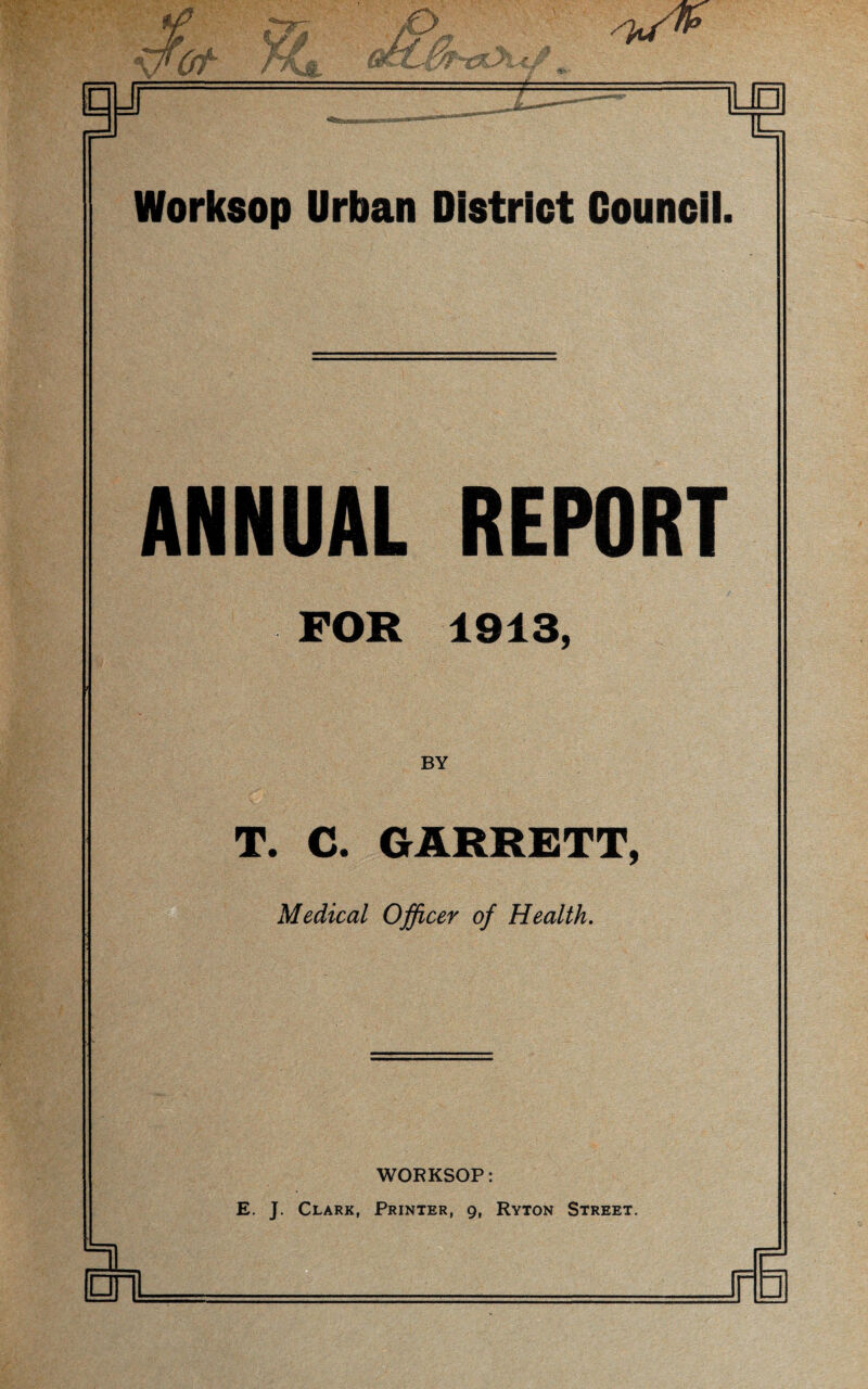 If * / or KJ /a// □ J n i Worksop Urban District Council. ANNUAL REPORT FOR 1913, BY T. C. GARRETT, Medical Officer of Health. WORKSOP: E. J. Clark, Printer, g, Ryton Street. n □