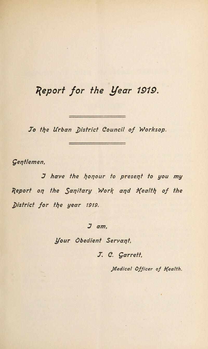 Report for the year 1919. Jo fhie Urban Jistrict Council of Worksop. Qerjflemen, J have the }]oqour to present to you my 7{eporf oq the Sapitary WorJ^ aqd d{ealtl] of the T)istrict for tlje year 1919. 3 am, Ifour Obedient Servant, J, C. Qarrett, J^edical Officer of health.