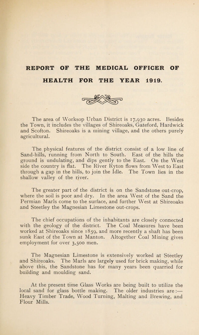 HEALTH FOR THE YEAR 1919. The area of Worksop Urban District is 17,930 acres. Besides the Town, it includes the villages of Shireoaks, Gateford, Hardwick and Scofton. Shireoaks is a mining village, and the others purely agricultural. The physical features of the district consist of a low line of Sand-hills, running from North to South. East of the hills the ground is undulating, and dips gently to the East. On the West side the country is flat. The River Ryton flows from West to East through a gap in the hills, to join the Idle. The Town lies in the shallow valley of the rjver. The greater part of the district is on the Sandstone out-crop, where the soil is poor and dry. In the area West of the Sand the Permian Marls come to the surface, and further West at Shireoaks and Steetley the Magnesian Limestone out-crops. The chief occupations of the inhabitants are closely connected with the geology of the district. The Coal Measures have been worked at Shireoaks since 1859, and more recently a shaft has been sunk East of the Town at Manton. Altogether Coal Mining gives employment for over 3,500 men. The Magnesian Limestone is extensively worked at Steetley and Shireoaks. The Marls are largely used for brick making, while above this, the Sandstone has for many years been quarried for building and moulding sand. At the present time Glass Works are being built to utilize the local sand for glass bottle making. The older industries are :— Heavy Timber Trade, Wood Turning, Malting and Brewing, and Flour Mills.