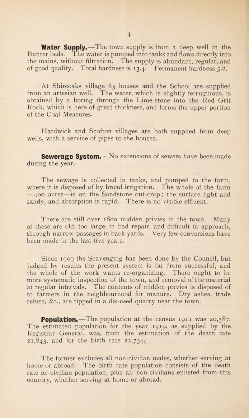 Water Supply.—The town supply is from a deep well in the Bunter beds. The water is pumped into tanks and flows directly into the mains, without filtration. The supply is abundant, regular, and of good quality. Total hardness is 13.4. Permanent hardness 5.8. At Shireoaks village 65 houses and the School are supplied from an artesian well. The water, which is slightly ferruginous, is obtained by a boring through the Lime-stone into the Red Grit Rock, which is here of great thickness, and forms the upper portion of the Coal Measures. Hardwick and Scofton villages are both supplied from deep wells, with a service of pipes to the houses. Sewerage System. - No extensions of sewers have been made during the year. The sewage is collected in tanks, and pumped to the farm, where it is disposed of by broad irrigation. The whole of the farm — 400 acres—is on the Sandstone out-crop; the surface light and sandy, and absorption is rapid. There is no visible effluent. There are still over 1800 midden privies in the town. Many of these are old, too large, in bad repair, and difficult to approach, through narrow passages in back yards. Very few conversions have been made in the last five years. Since 1909 the Scavenging has been done by the Council, but judged by results the present system is far from successful, and the whole of the work wants re-organizing. There ought to be more systematic inspection of the town, and removal of the material at regular intervals. The contents of midden privies is disposed of to farmers in the neighbourhood for manure. Dry ashes, trade refuse, &c., are tipped in a dis-used quarry near the town. Population.—The population at the census 19 ii was 20,387. The estimated population for the year 1919, as supplied by the Registrar General, was, from the estimation of the death rate 21,843, and for the birth rate 22,754. The former excludes all non-civilian males, whether serving at home or abroad. The birth rate population consists of the death rate on civilian population, plus all non-civilians enlisted from this country, whether serving at home or abroad.