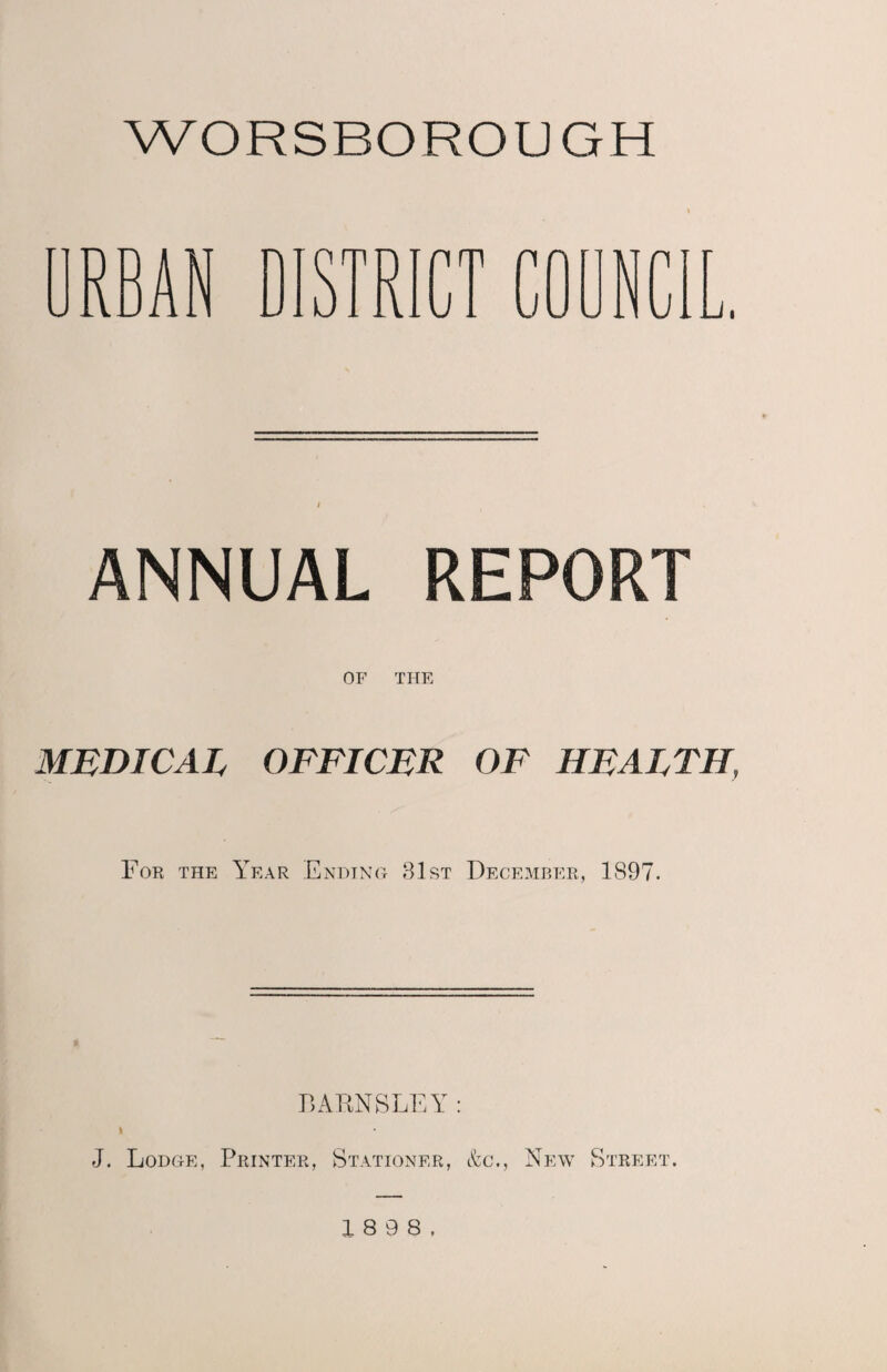 WORSBOROUGH RBAN DISTRICT COUN n Ji Li. I ANNUAL REPORT OF THE MEDICAL OFFICER OF HEALTH, For the Year Ending 31st December, 1897. BARNSLEY: k J. Lodge, Printer, Stationer, &c., New Street.