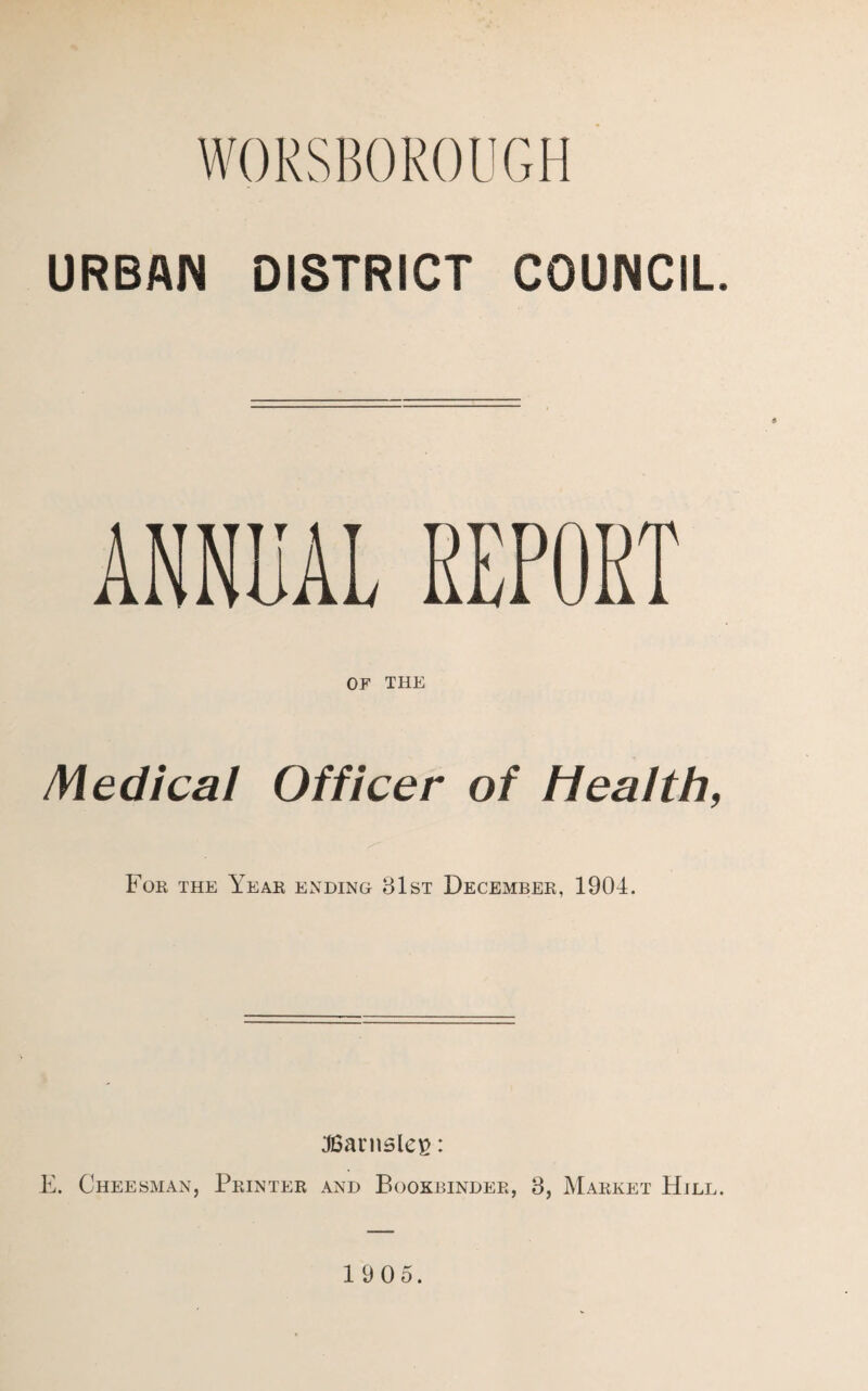 WORSBOROUGH URBAN DISTRICT COUNCIL ANNUAL REPORT OF THE Medical Officer of Health, For the Year ending 81st December, 1904. JBamsleg: E. Chessman, Printer and Bookbinder, 8, Market Hill.