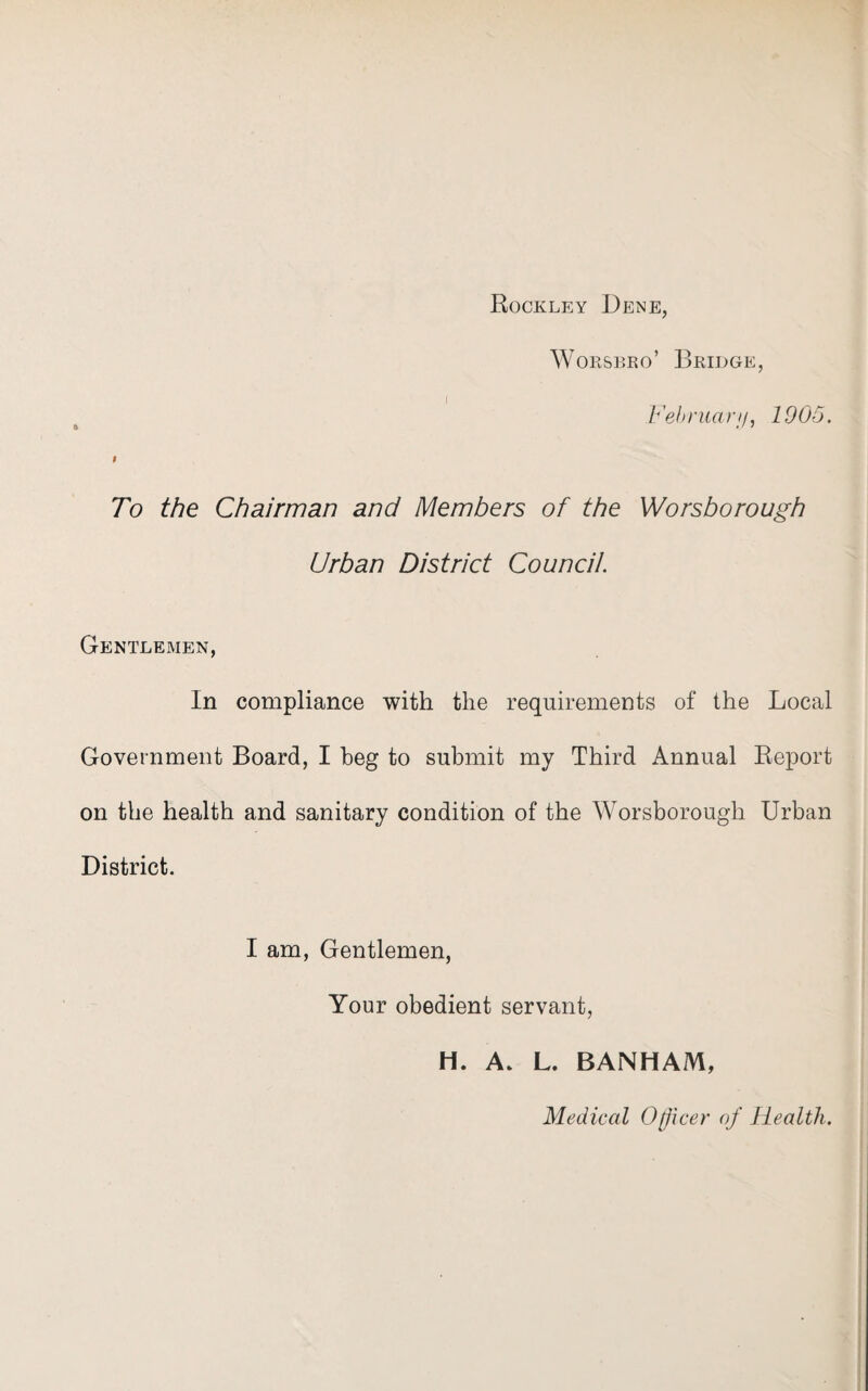 Rockley Dene, Worsbro’ Bridge, Februar//, 1005. f To the Chairman and Members of the Worsborough Urban District Council. Gentlemen, In compliance with the requirements of the Local Government Board, I beg to submit my Third Annual Report on the health and sanitary condition of the Worsborough Urban District. I am, Gentlemen, Your obedient servant, H. A. L. BANHAM, Medical Officer of Health.