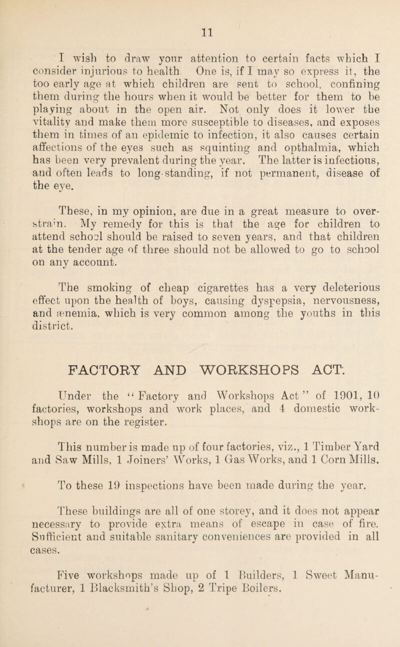 I wish to draw your attention to certain facts which I consider injurious to health One is, if I may so express it, the too early age at which children are sent to school, confining them during the hours when it would be better for them to be playing about in the open air. Not only does it lower the vitality and make them more susceptible to diseases, and exposes them in times of an epidemic to infection, it also causes certain affections of the eyes such as squinting and opthalmia, which has been very prevalent during the year. The latter is infectious, and often leads to long-standing, if not permanent, disease of the eye. These, in my opinion, are due in a great measure to over¬ strain. My remedy for this is that the age for children to attend school should be raised to seven years, and that children at the tender age of three should not be allowed to go to school on any account. The smoking of cheap cigarettes has a very deleterious effect upon the health of boys, causing dyspepsia, nervousness, and aenemia, which is very common among the youths in this district. FACTORY AND WORKSHOPS ACT. Under the “ Factory and Workshops Act ” of 1901, 10 factories, workshops and work places, and 4 domestic work¬ shops are on the register. This number is made up of four factories, viz., 1 Timber Yard and Saw Mills, 1 Joiners’ Works, 1 Gas Works, and 1 Corn Mills, To these 19 inspections have been made during the year. These buildings are all of one storey, and it does not appear necessary to provide extra means of escape in case of fire. Sufficient and suitable sanitary conveniences are provided in all cases. Five workshops made up of 1 Builders, 1 Sweet Manu¬ facturer, 1 Blacksmith’s Shop, 2 Tripe Boilers,