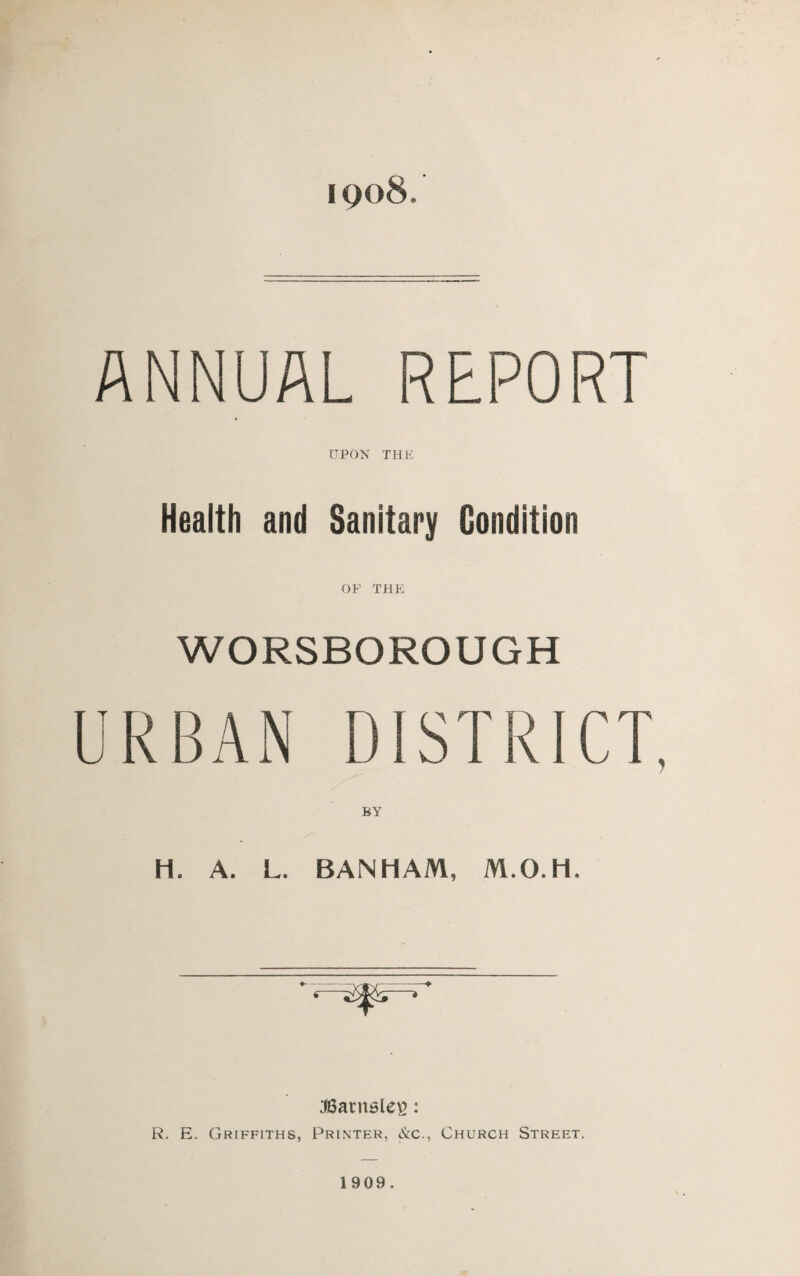 iqo8. ANNUAL REPORT UPON THE Health and Sanitary Condition OF THE WORSBOROUGH H. A. L. BANHAM, M.O.H. :t8arn6les: R. E. Griffiths, Printer, &c., Church Street. 1909.