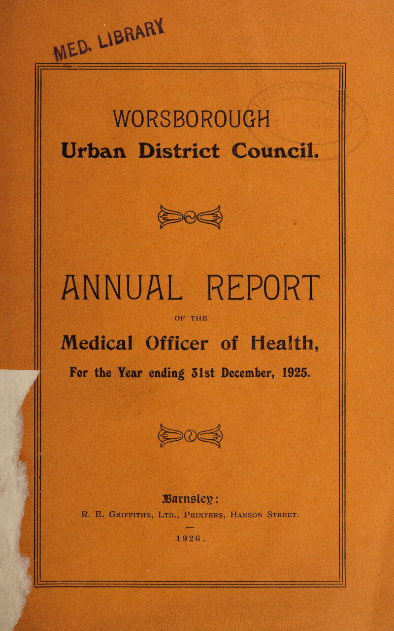 pip WORSBOROUGH . Urban District Council © ANNUAL REPORT OF THE Medical Officer of Health, For the Year ending 31st December, 1925. Barnsley: R. E. Griffiths, Ltd., Printers, Hanson Street. 1 9 2 6.