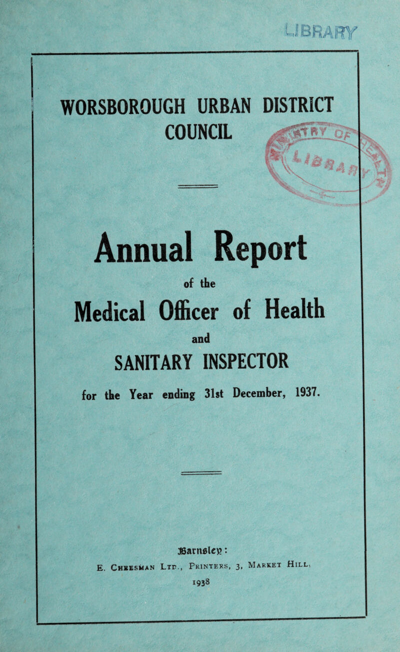 WORSBOROUGH URBAN COUNCIL DISTRICT 'Sara- mwf * Annual Report of the Medical Officer of Health and SANITARY INSPECTOR for the Year ending 31st December, 1937. 3Barn6le\>: E. Cheesman Ltf., Printers, 3, Market Hill, 1938