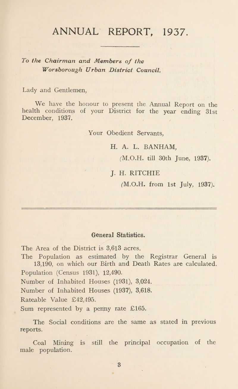 ANNUAL REPORT, 1937. To the Chairman and Members of the Worsborough Urban District Council. Lady and Gentlemen, We have the honour to present the Annual Report on the health conditions of your District for the year ending 31st December, 1937. Your Obedient Servants, H. A. L. BANHAM, (M.O.H. till 30th June, 1937). J. H. RITCHIE (M.O.H. from 1st July, 1937). General Statistics. The Area of the District is 3,6l3 acres. The Population as estimated by the Registrar General is 13,190, on which our Birth and Death Rates are calculated. Population (Census 1931), 12,490. Number of Inhabited Houses (1931), 3,024. Number of Inhabited Houses (1937), 3,618. Rateable Value £42,495. Sum represented by a peniny rate £165. The Social conditions are the same as stated in previous reports. Coal Mining is still the principal occupation of the male population.