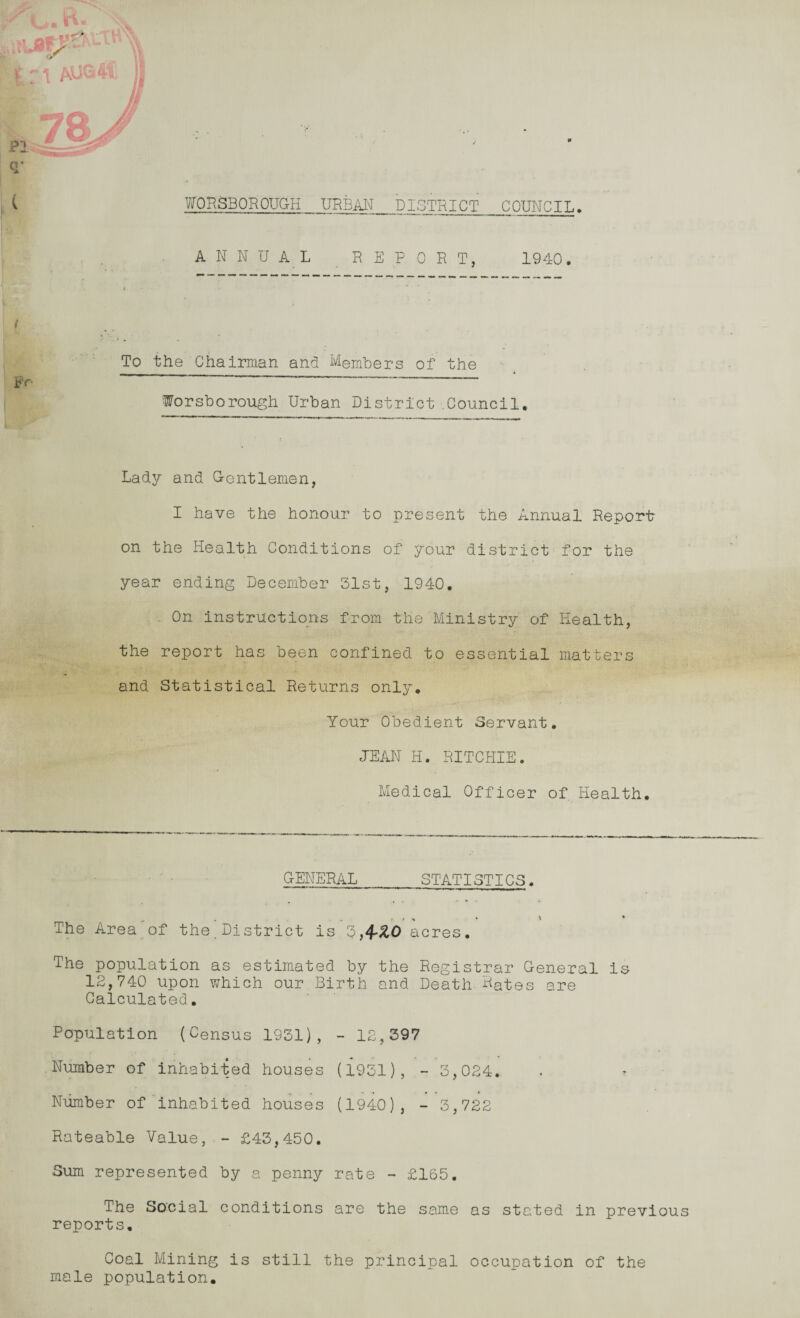 ( WORSBOROUGH URBAN_DISTRICT COUNCIL. ANNUAL REPORT, 1940. To the Chairman and Members of the P r  ~ - “ Worsborough Urban District Council. Lady and Grentlemen, I have the honour to present the Annual Report on the Health Conditions of your district for the year ending December 31st, 1940. On instructions from the Ministry of Health, the report has been confined to essential matters and Statistical Returns only. Your Obedient Servant. JEAN H. RITCHIE. Medical Officer of Health. GENERAL_STATISTICS. The Area of the.District is 3,4-^0 acres. The population as estimated by the Registrar General is 12,740 upon which our Birth and Death Hates are Calculated. Population (Census 1931), - 12,397 Number of inhabited houses (1931), - 3,024. Number of inhabited houses (1940), - 3,722 Rateable Value, - £43,450. Sum represented by a penny rate - £165. The Social conditions are the same as stated in previous reports. Coal Mining is still the principal occupation of the male population.